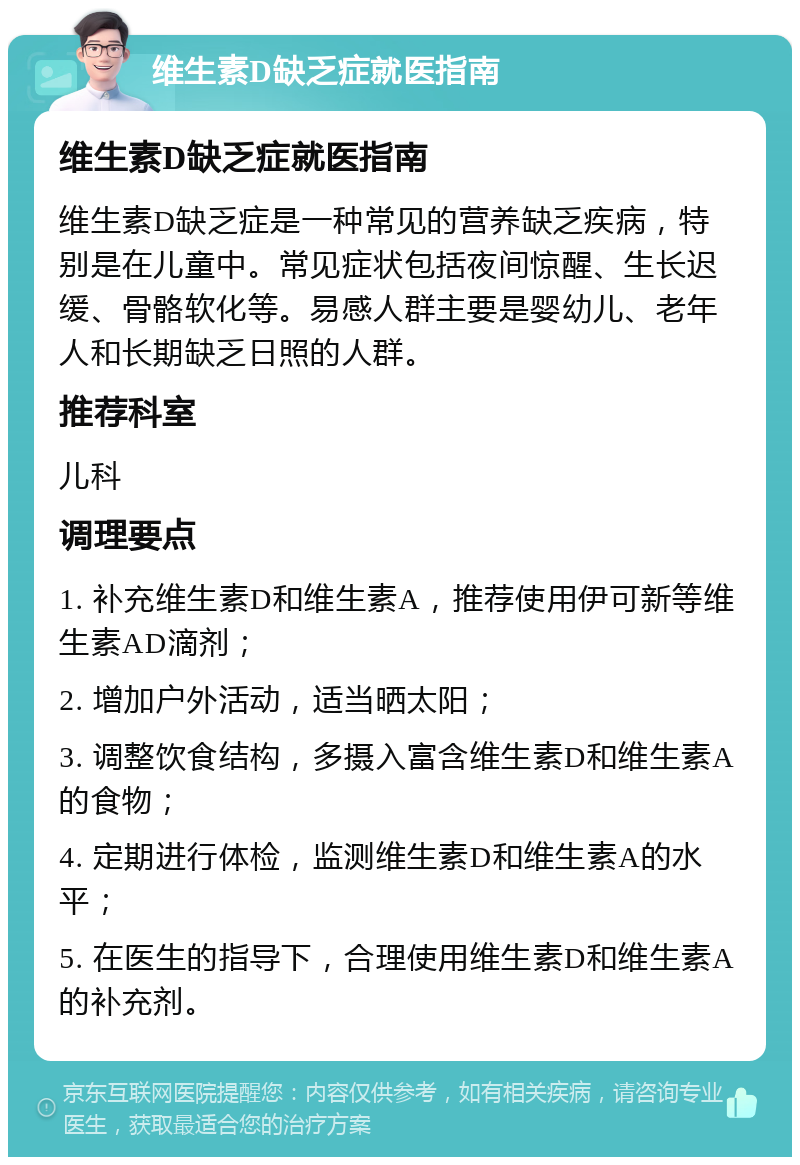 维生素D缺乏症就医指南 维生素D缺乏症就医指南 维生素D缺乏症是一种常见的营养缺乏疾病，特别是在儿童中。常见症状包括夜间惊醒、生长迟缓、骨骼软化等。易感人群主要是婴幼儿、老年人和长期缺乏日照的人群。 推荐科室 儿科 调理要点 1. 补充维生素D和维生素A，推荐使用伊可新等维生素AD滴剂； 2. 增加户外活动，适当晒太阳； 3. 调整饮食结构，多摄入富含维生素D和维生素A的食物； 4. 定期进行体检，监测维生素D和维生素A的水平； 5. 在医生的指导下，合理使用维生素D和维生素A的补充剂。