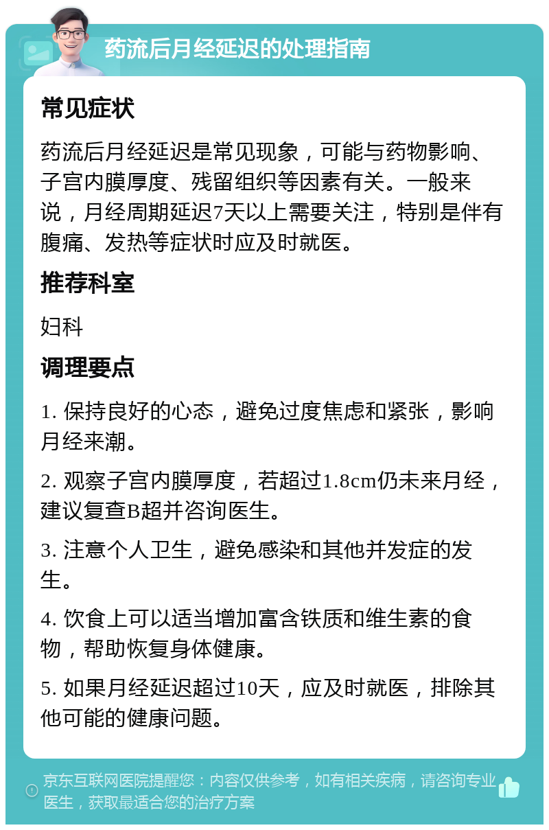 药流后月经延迟的处理指南 常见症状 药流后月经延迟是常见现象，可能与药物影响、子宫内膜厚度、残留组织等因素有关。一般来说，月经周期延迟7天以上需要关注，特别是伴有腹痛、发热等症状时应及时就医。 推荐科室 妇科 调理要点 1. 保持良好的心态，避免过度焦虑和紧张，影响月经来潮。 2. 观察子宫内膜厚度，若超过1.8cm仍未来月经，建议复查B超并咨询医生。 3. 注意个人卫生，避免感染和其他并发症的发生。 4. 饮食上可以适当增加富含铁质和维生素的食物，帮助恢复身体健康。 5. 如果月经延迟超过10天，应及时就医，排除其他可能的健康问题。