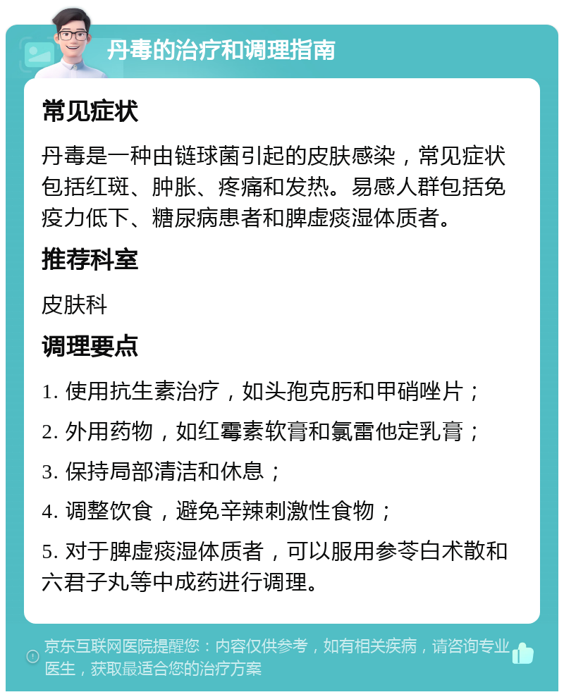 丹毒的治疗和调理指南 常见症状 丹毒是一种由链球菌引起的皮肤感染，常见症状包括红斑、肿胀、疼痛和发热。易感人群包括免疫力低下、糖尿病患者和脾虚痰湿体质者。 推荐科室 皮肤科 调理要点 1. 使用抗生素治疗，如头孢克肟和甲硝唑片； 2. 外用药物，如红霉素软膏和氯雷他定乳膏； 3. 保持局部清洁和休息； 4. 调整饮食，避免辛辣刺激性食物； 5. 对于脾虚痰湿体质者，可以服用参苓白术散和六君子丸等中成药进行调理。