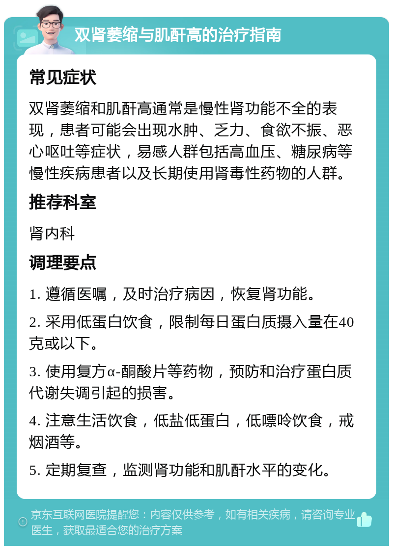 双肾萎缩与肌酐高的治疗指南 常见症状 双肾萎缩和肌酐高通常是慢性肾功能不全的表现，患者可能会出现水肿、乏力、食欲不振、恶心呕吐等症状，易感人群包括高血压、糖尿病等慢性疾病患者以及长期使用肾毒性药物的人群。 推荐科室 肾内科 调理要点 1. 遵循医嘱，及时治疗病因，恢复肾功能。 2. 采用低蛋白饮食，限制每日蛋白质摄入量在40克或以下。 3. 使用复方α-酮酸片等药物，预防和治疗蛋白质代谢失调引起的损害。 4. 注意生活饮食，低盐低蛋白，低嘌呤饮食，戒烟酒等。 5. 定期复查，监测肾功能和肌酐水平的变化。