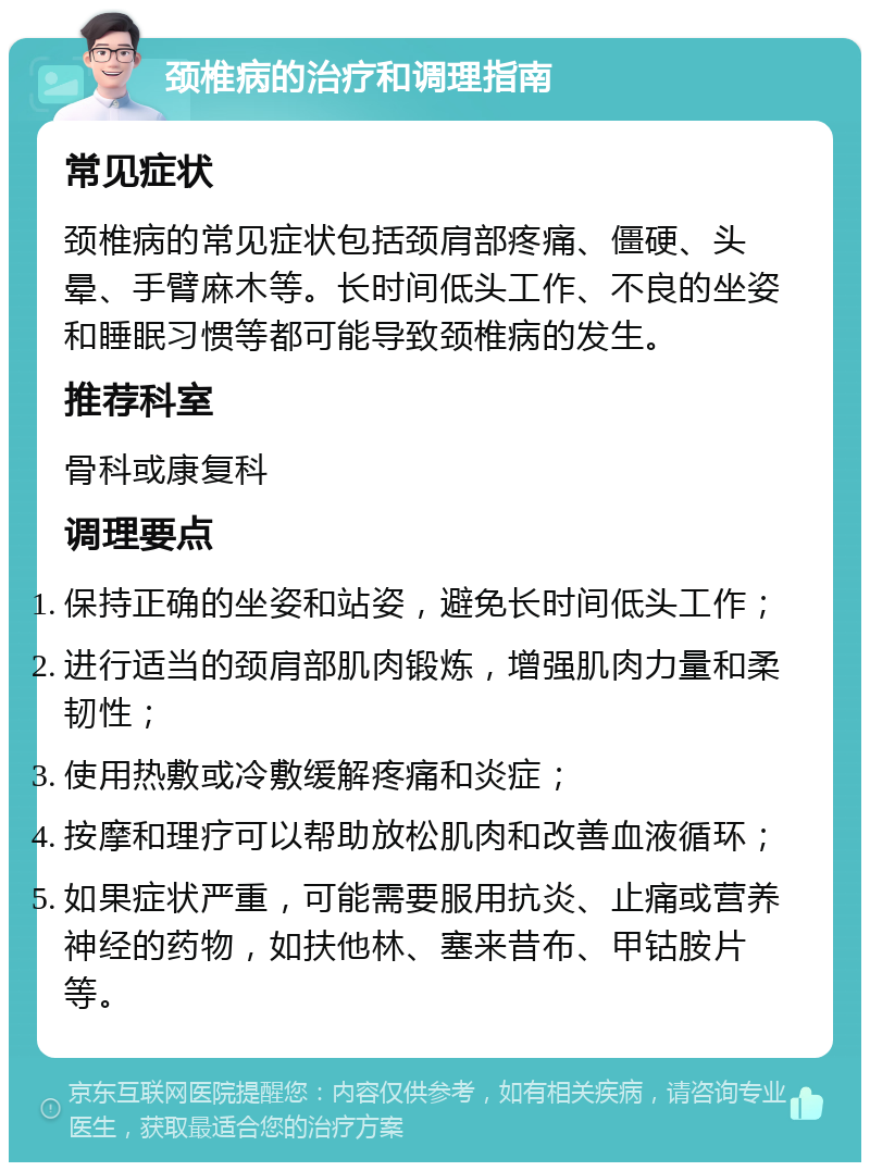 颈椎病的治疗和调理指南 常见症状 颈椎病的常见症状包括颈肩部疼痛、僵硬、头晕、手臂麻木等。长时间低头工作、不良的坐姿和睡眠习惯等都可能导致颈椎病的发生。 推荐科室 骨科或康复科 调理要点 保持正确的坐姿和站姿，避免长时间低头工作； 进行适当的颈肩部肌肉锻炼，增强肌肉力量和柔韧性； 使用热敷或冷敷缓解疼痛和炎症； 按摩和理疗可以帮助放松肌肉和改善血液循环； 如果症状严重，可能需要服用抗炎、止痛或营养神经的药物，如扶他林、塞来昔布、甲钴胺片等。