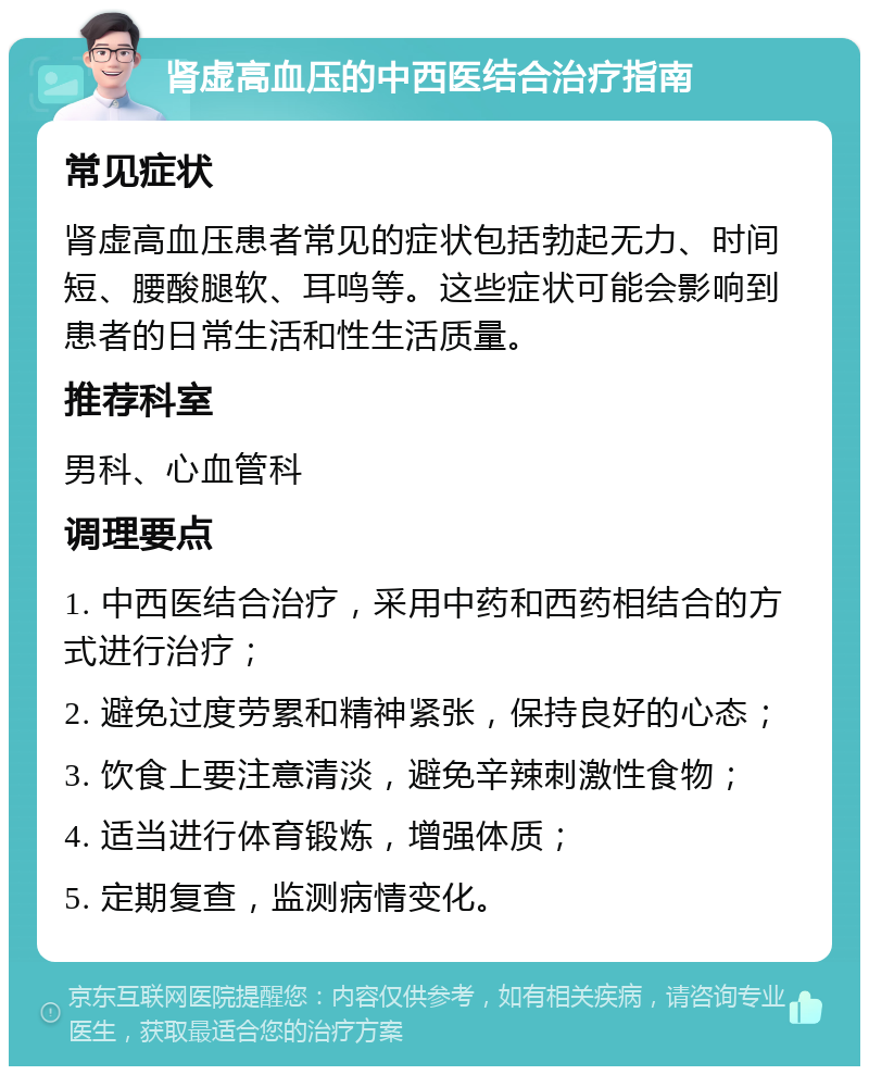 肾虚高血压的中西医结合治疗指南 常见症状 肾虚高血压患者常见的症状包括勃起无力、时间短、腰酸腿软、耳鸣等。这些症状可能会影响到患者的日常生活和性生活质量。 推荐科室 男科、心血管科 调理要点 1. 中西医结合治疗，采用中药和西药相结合的方式进行治疗； 2. 避免过度劳累和精神紧张，保持良好的心态； 3. 饮食上要注意清淡，避免辛辣刺激性食物； 4. 适当进行体育锻炼，增强体质； 5. 定期复查，监测病情变化。