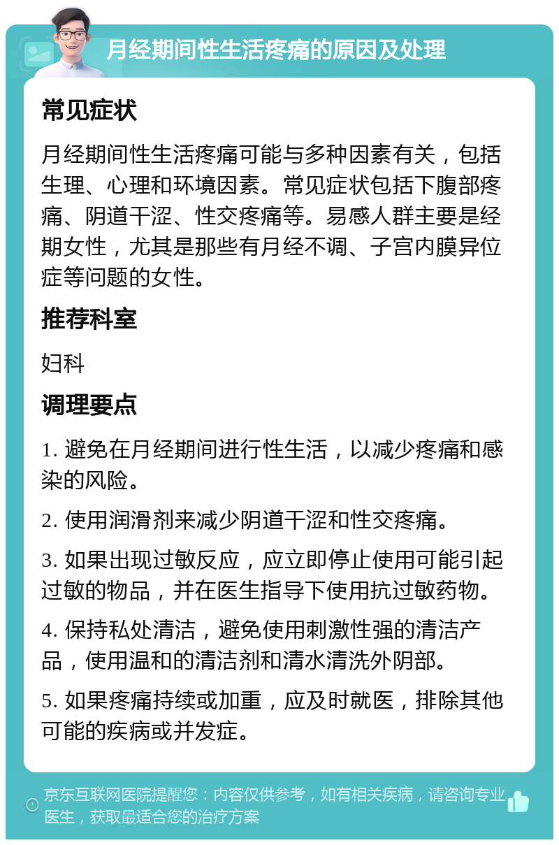 月经期间性生活疼痛的原因及处理 常见症状 月经期间性生活疼痛可能与多种因素有关，包括生理、心理和环境因素。常见症状包括下腹部疼痛、阴道干涩、性交疼痛等。易感人群主要是经期女性，尤其是那些有月经不调、子宫内膜异位症等问题的女性。 推荐科室 妇科 调理要点 1. 避免在月经期间进行性生活，以减少疼痛和感染的风险。 2. 使用润滑剂来减少阴道干涩和性交疼痛。 3. 如果出现过敏反应，应立即停止使用可能引起过敏的物品，并在医生指导下使用抗过敏药物。 4. 保持私处清洁，避免使用刺激性强的清洁产品，使用温和的清洁剂和清水清洗外阴部。 5. 如果疼痛持续或加重，应及时就医，排除其他可能的疾病或并发症。