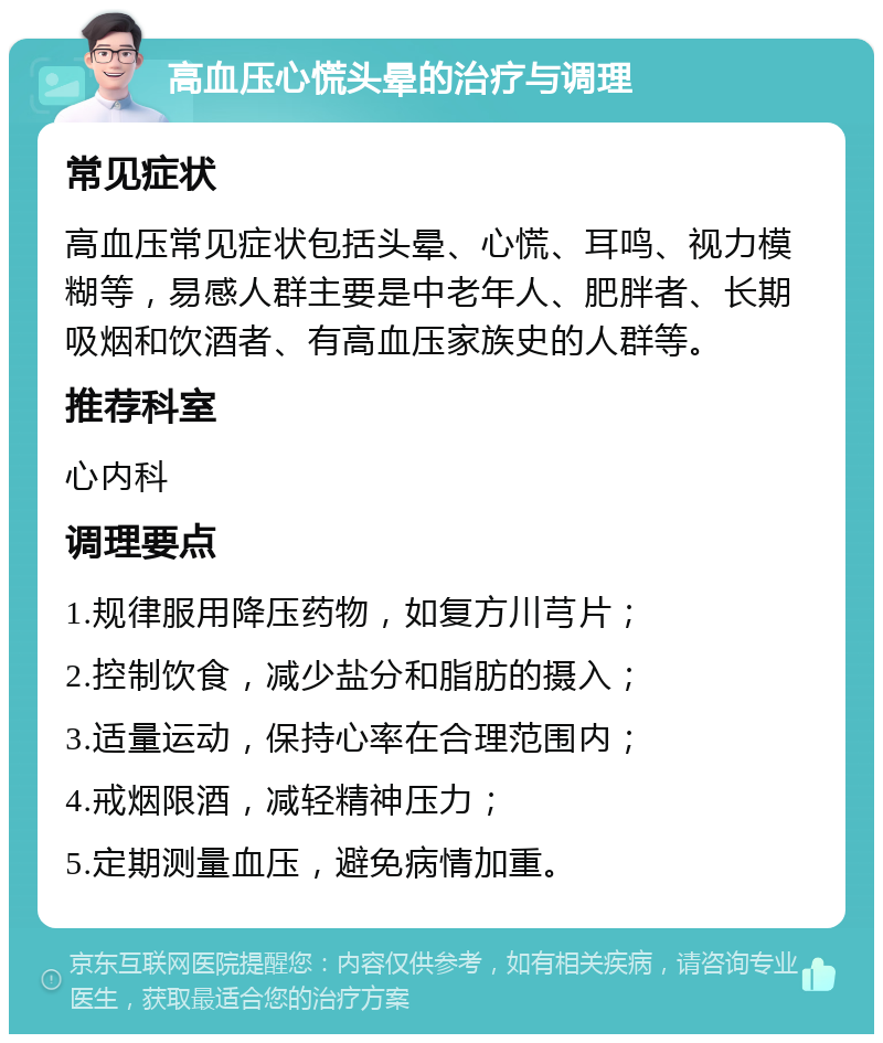 高血压心慌头晕的治疗与调理 常见症状 高血压常见症状包括头晕、心慌、耳鸣、视力模糊等，易感人群主要是中老年人、肥胖者、长期吸烟和饮酒者、有高血压家族史的人群等。 推荐科室 心内科 调理要点 1.规律服用降压药物，如复方川芎片； 2.控制饮食，减少盐分和脂肪的摄入； 3.适量运动，保持心率在合理范围内； 4.戒烟限酒，减轻精神压力； 5.定期测量血压，避免病情加重。