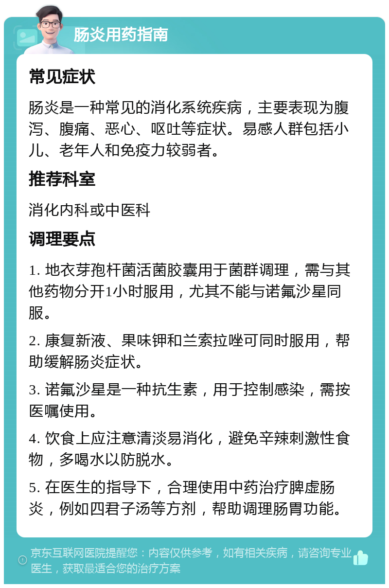 肠炎用药指南 常见症状 肠炎是一种常见的消化系统疾病，主要表现为腹泻、腹痛、恶心、呕吐等症状。易感人群包括小儿、老年人和免疫力较弱者。 推荐科室 消化内科或中医科 调理要点 1. 地衣芽孢杆菌活菌胶囊用于菌群调理，需与其他药物分开1小时服用，尤其不能与诺氟沙星同服。 2. 康复新液、果味钾和兰索拉唑可同时服用，帮助缓解肠炎症状。 3. 诺氟沙星是一种抗生素，用于控制感染，需按医嘱使用。 4. 饮食上应注意清淡易消化，避免辛辣刺激性食物，多喝水以防脱水。 5. 在医生的指导下，合理使用中药治疗脾虚肠炎，例如四君子汤等方剂，帮助调理肠胃功能。