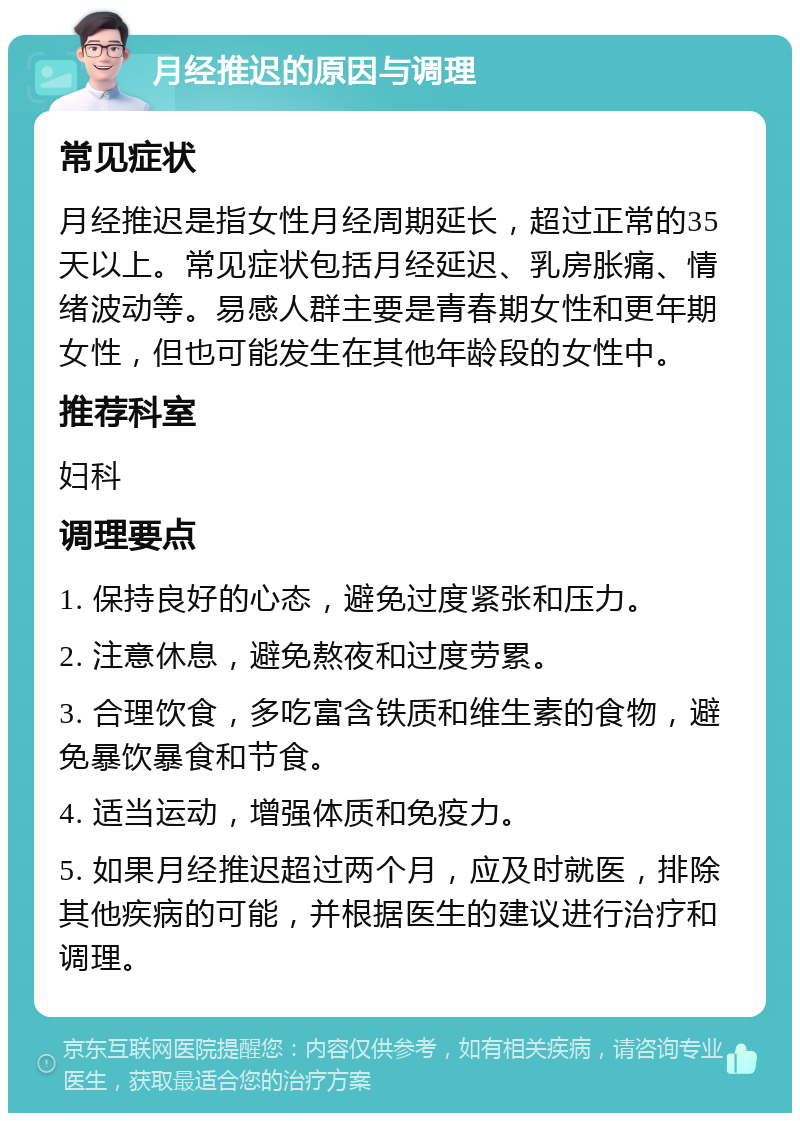 月经推迟的原因与调理 常见症状 月经推迟是指女性月经周期延长，超过正常的35天以上。常见症状包括月经延迟、乳房胀痛、情绪波动等。易感人群主要是青春期女性和更年期女性，但也可能发生在其他年龄段的女性中。 推荐科室 妇科 调理要点 1. 保持良好的心态，避免过度紧张和压力。 2. 注意休息，避免熬夜和过度劳累。 3. 合理饮食，多吃富含铁质和维生素的食物，避免暴饮暴食和节食。 4. 适当运动，增强体质和免疫力。 5. 如果月经推迟超过两个月，应及时就医，排除其他疾病的可能，并根据医生的建议进行治疗和调理。