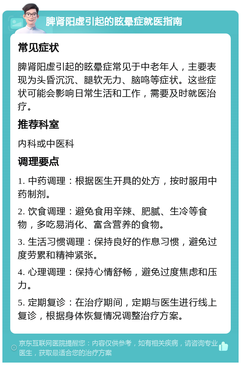 脾肾阳虚引起的眩晕症就医指南 常见症状 脾肾阳虚引起的眩晕症常见于中老年人，主要表现为头昏沉沉、腿软无力、脑鸣等症状。这些症状可能会影响日常生活和工作，需要及时就医治疗。 推荐科室 内科或中医科 调理要点 1. 中药调理：根据医生开具的处方，按时服用中药制剂。 2. 饮食调理：避免食用辛辣、肥腻、生冷等食物，多吃易消化、富含营养的食物。 3. 生活习惯调理：保持良好的作息习惯，避免过度劳累和精神紧张。 4. 心理调理：保持心情舒畅，避免过度焦虑和压力。 5. 定期复诊：在治疗期间，定期与医生进行线上复诊，根据身体恢复情况调整治疗方案。