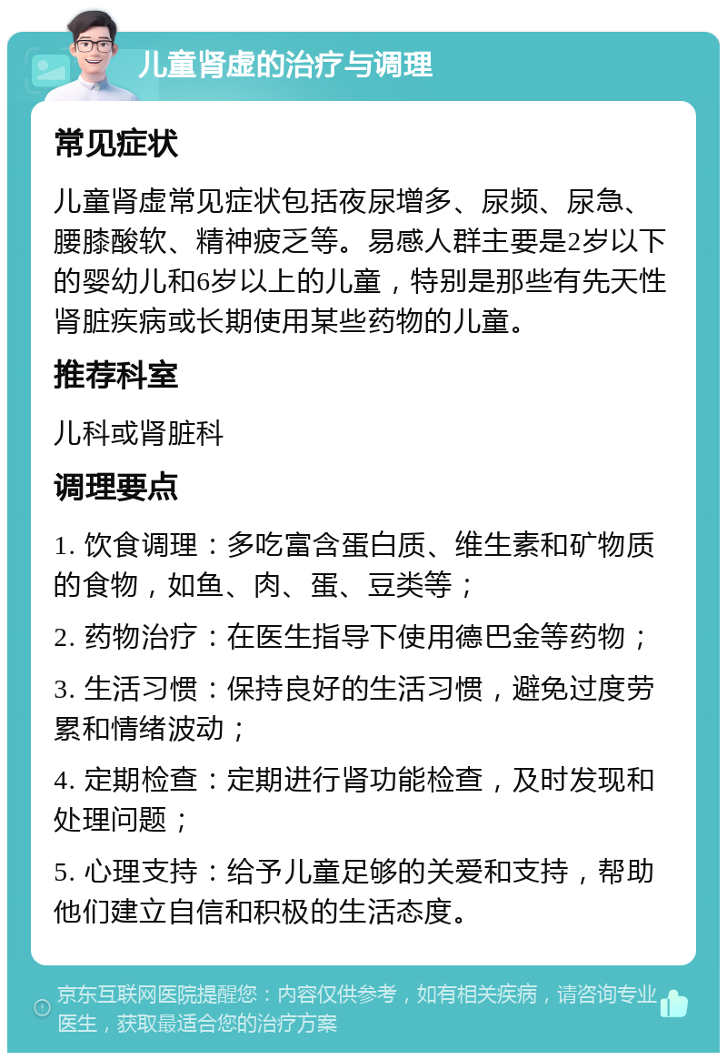 儿童肾虚的治疗与调理 常见症状 儿童肾虚常见症状包括夜尿增多、尿频、尿急、腰膝酸软、精神疲乏等。易感人群主要是2岁以下的婴幼儿和6岁以上的儿童，特别是那些有先天性肾脏疾病或长期使用某些药物的儿童。 推荐科室 儿科或肾脏科 调理要点 1. 饮食调理：多吃富含蛋白质、维生素和矿物质的食物，如鱼、肉、蛋、豆类等； 2. 药物治疗：在医生指导下使用德巴金等药物； 3. 生活习惯：保持良好的生活习惯，避免过度劳累和情绪波动； 4. 定期检查：定期进行肾功能检查，及时发现和处理问题； 5. 心理支持：给予儿童足够的关爱和支持，帮助他们建立自信和积极的生活态度。