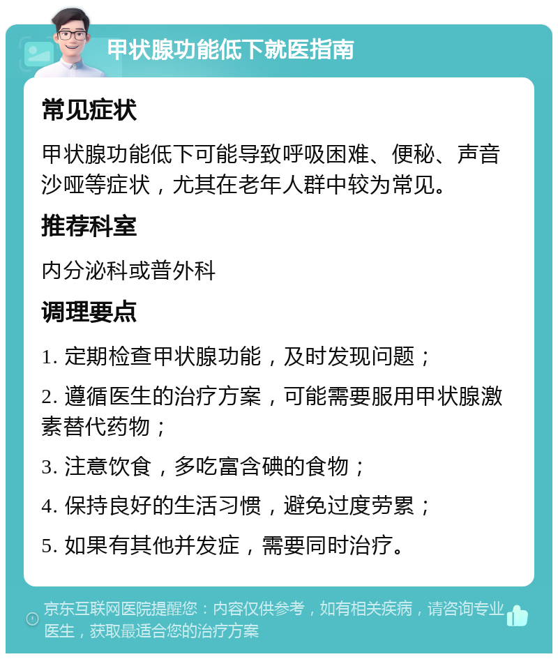 甲状腺功能低下就医指南 常见症状 甲状腺功能低下可能导致呼吸困难、便秘、声音沙哑等症状，尤其在老年人群中较为常见。 推荐科室 内分泌科或普外科 调理要点 1. 定期检查甲状腺功能，及时发现问题； 2. 遵循医生的治疗方案，可能需要服用甲状腺激素替代药物； 3. 注意饮食，多吃富含碘的食物； 4. 保持良好的生活习惯，避免过度劳累； 5. 如果有其他并发症，需要同时治疗。