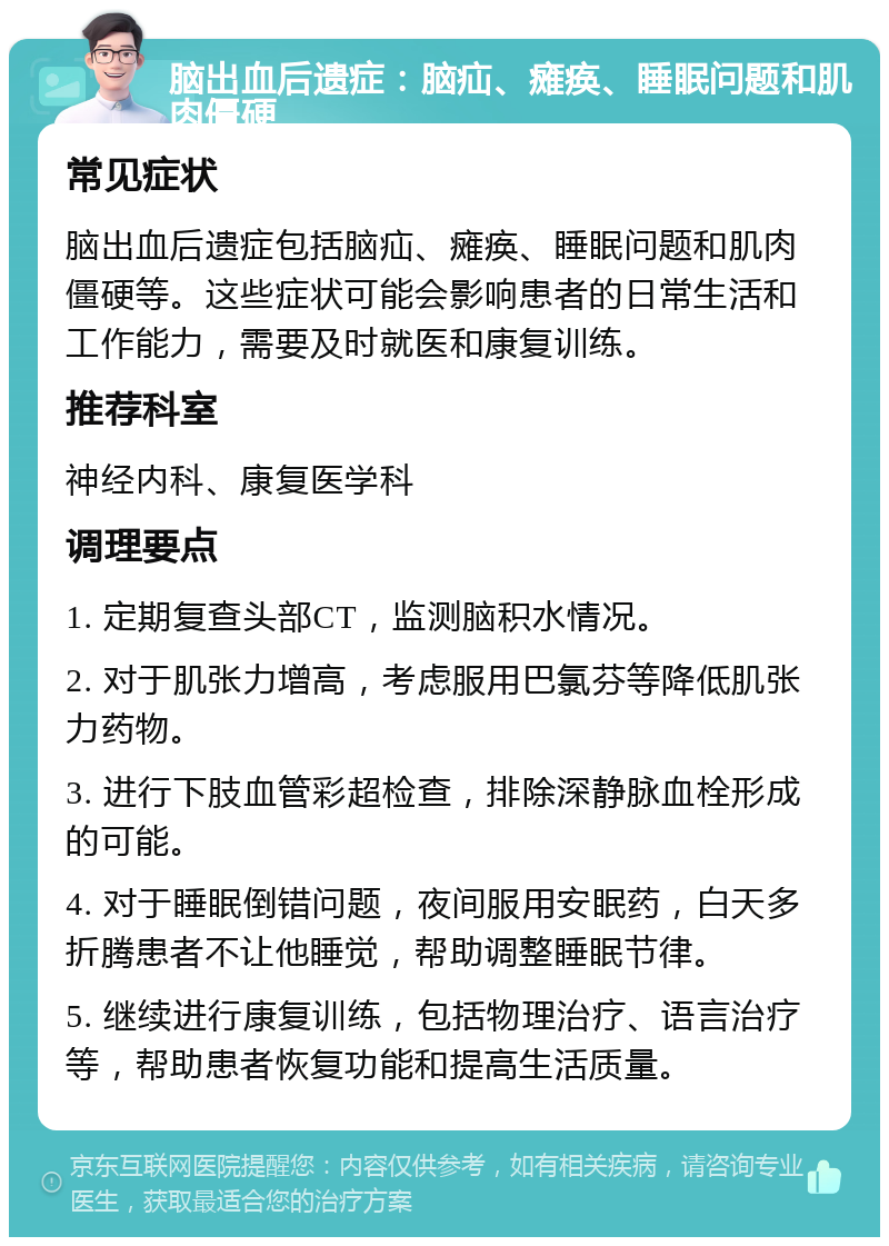 脑出血后遗症：脑疝、瘫痪、睡眠问题和肌肉僵硬 常见症状 脑出血后遗症包括脑疝、瘫痪、睡眠问题和肌肉僵硬等。这些症状可能会影响患者的日常生活和工作能力，需要及时就医和康复训练。 推荐科室 神经内科、康复医学科 调理要点 1. 定期复查头部CT，监测脑积水情况。 2. 对于肌张力增高，考虑服用巴氯芬等降低肌张力药物。 3. 进行下肢血管彩超检查，排除深静脉血栓形成的可能。 4. 对于睡眠倒错问题，夜间服用安眠药，白天多折腾患者不让他睡觉，帮助调整睡眠节律。 5. 继续进行康复训练，包括物理治疗、语言治疗等，帮助患者恢复功能和提高生活质量。