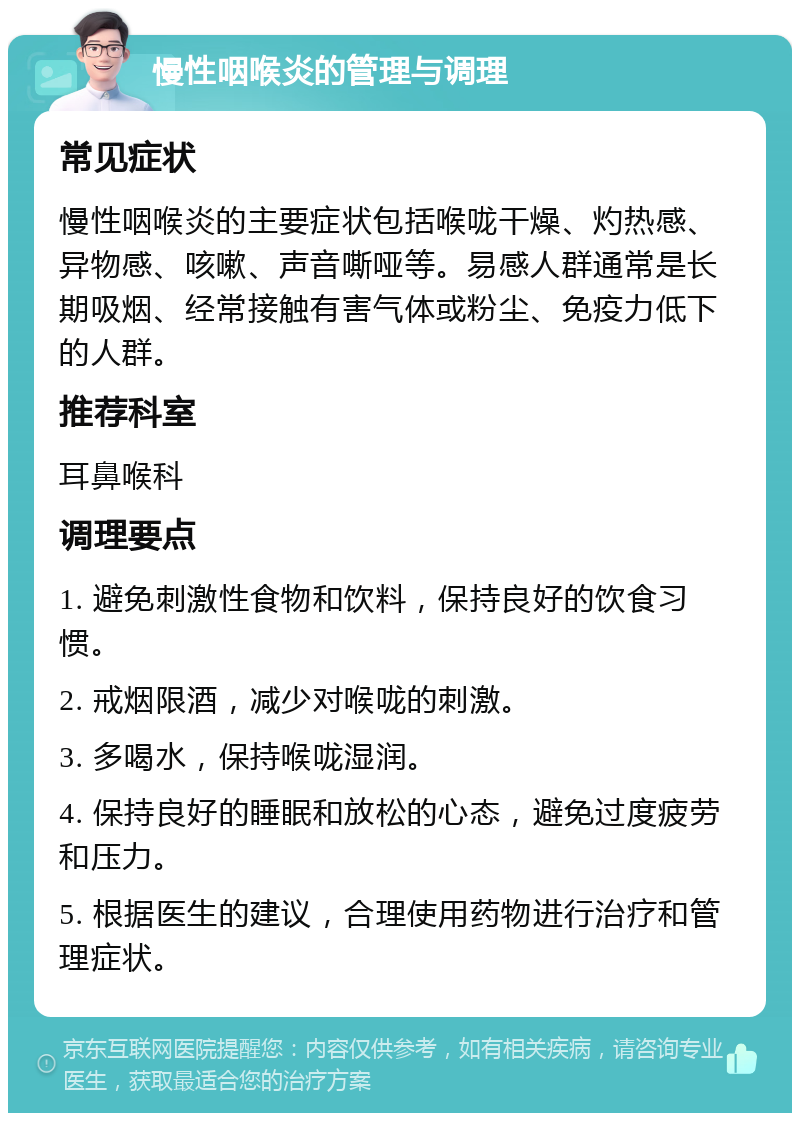 慢性咽喉炎的管理与调理 常见症状 慢性咽喉炎的主要症状包括喉咙干燥、灼热感、异物感、咳嗽、声音嘶哑等。易感人群通常是长期吸烟、经常接触有害气体或粉尘、免疫力低下的人群。 推荐科室 耳鼻喉科 调理要点 1. 避免刺激性食物和饮料，保持良好的饮食习惯。 2. 戒烟限酒，减少对喉咙的刺激。 3. 多喝水，保持喉咙湿润。 4. 保持良好的睡眠和放松的心态，避免过度疲劳和压力。 5. 根据医生的建议，合理使用药物进行治疗和管理症状。