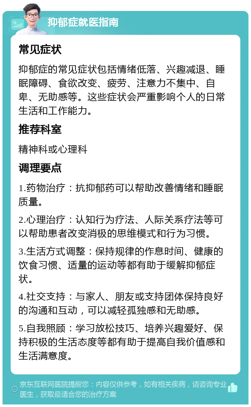 抑郁症就医指南 常见症状 抑郁症的常见症状包括情绪低落、兴趣减退、睡眠障碍、食欲改变、疲劳、注意力不集中、自卑、无助感等。这些症状会严重影响个人的日常生活和工作能力。 推荐科室 精神科或心理科 调理要点 1.药物治疗：抗抑郁药可以帮助改善情绪和睡眠质量。 2.心理治疗：认知行为疗法、人际关系疗法等可以帮助患者改变消极的思维模式和行为习惯。 3.生活方式调整：保持规律的作息时间、健康的饮食习惯、适量的运动等都有助于缓解抑郁症状。 4.社交支持：与家人、朋友或支持团体保持良好的沟通和互动，可以减轻孤独感和无助感。 5.自我照顾：学习放松技巧、培养兴趣爱好、保持积极的生活态度等都有助于提高自我价值感和生活满意度。