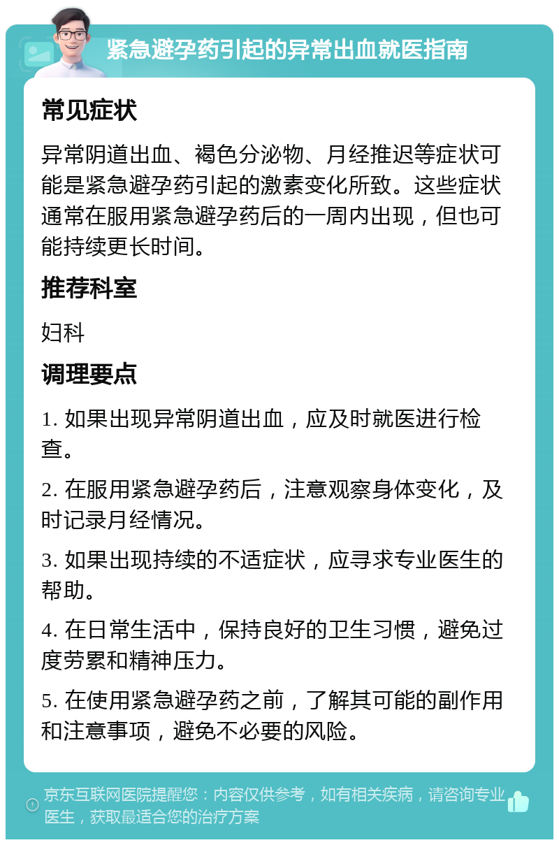 紧急避孕药引起的异常出血就医指南 常见症状 异常阴道出血、褐色分泌物、月经推迟等症状可能是紧急避孕药引起的激素变化所致。这些症状通常在服用紧急避孕药后的一周内出现，但也可能持续更长时间。 推荐科室 妇科 调理要点 1. 如果出现异常阴道出血，应及时就医进行检查。 2. 在服用紧急避孕药后，注意观察身体变化，及时记录月经情况。 3. 如果出现持续的不适症状，应寻求专业医生的帮助。 4. 在日常生活中，保持良好的卫生习惯，避免过度劳累和精神压力。 5. 在使用紧急避孕药之前，了解其可能的副作用和注意事项，避免不必要的风险。