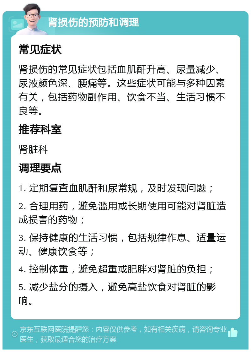 肾损伤的预防和调理 常见症状 肾损伤的常见症状包括血肌酐升高、尿量减少、尿液颜色深、腰痛等。这些症状可能与多种因素有关，包括药物副作用、饮食不当、生活习惯不良等。 推荐科室 肾脏科 调理要点 1. 定期复查血肌酐和尿常规，及时发现问题； 2. 合理用药，避免滥用或长期使用可能对肾脏造成损害的药物； 3. 保持健康的生活习惯，包括规律作息、适量运动、健康饮食等； 4. 控制体重，避免超重或肥胖对肾脏的负担； 5. 减少盐分的摄入，避免高盐饮食对肾脏的影响。