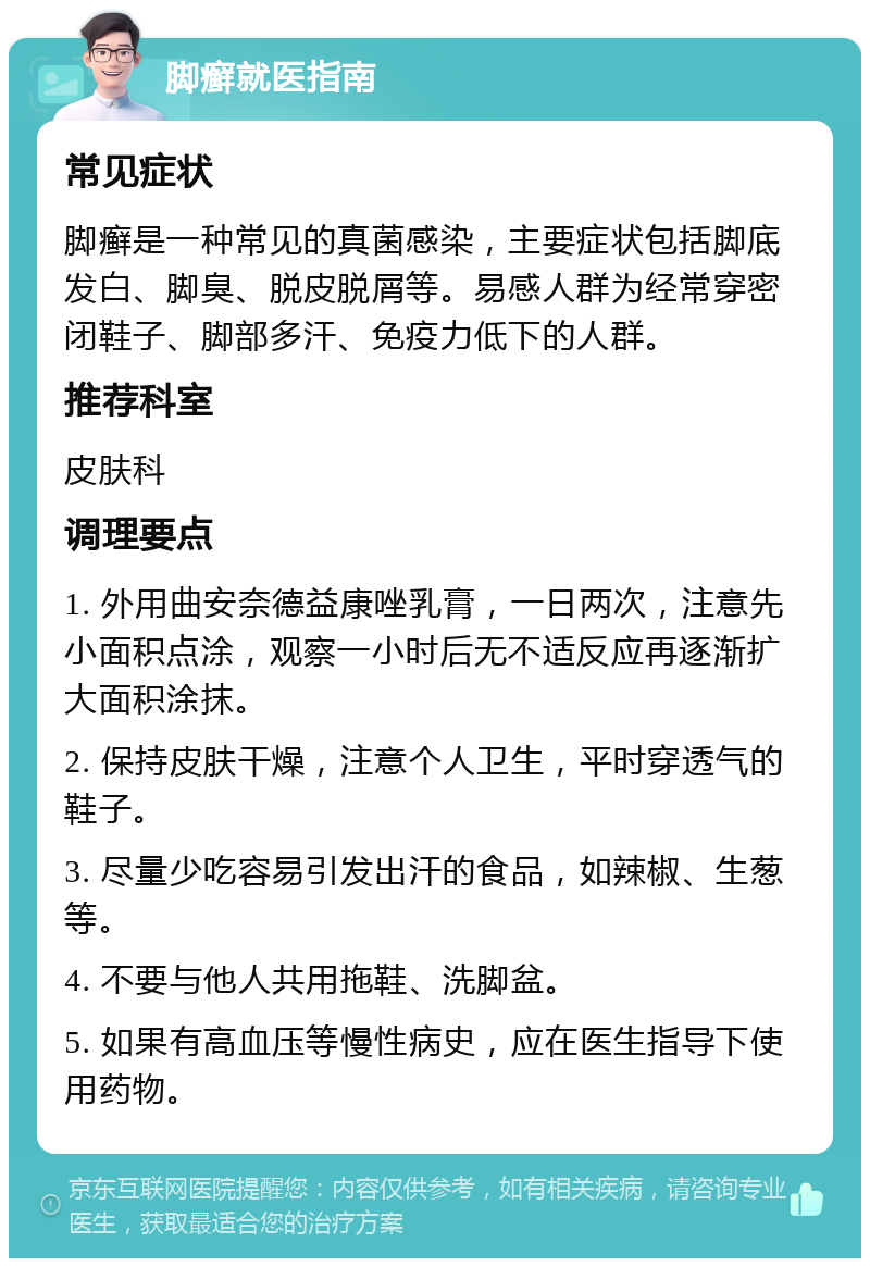 脚癣就医指南 常见症状 脚癣是一种常见的真菌感染，主要症状包括脚底发白、脚臭、脱皮脱屑等。易感人群为经常穿密闭鞋子、脚部多汗、免疫力低下的人群。 推荐科室 皮肤科 调理要点 1. 外用曲安奈德益康唑乳膏，一日两次，注意先小面积点涂，观察一小时后无不适反应再逐渐扩大面积涂抹。 2. 保持皮肤干燥，注意个人卫生，平时穿透气的鞋子。 3. 尽量少吃容易引发出汗的食品，如辣椒、生葱等。 4. 不要与他人共用拖鞋、洗脚盆。 5. 如果有高血压等慢性病史，应在医生指导下使用药物。