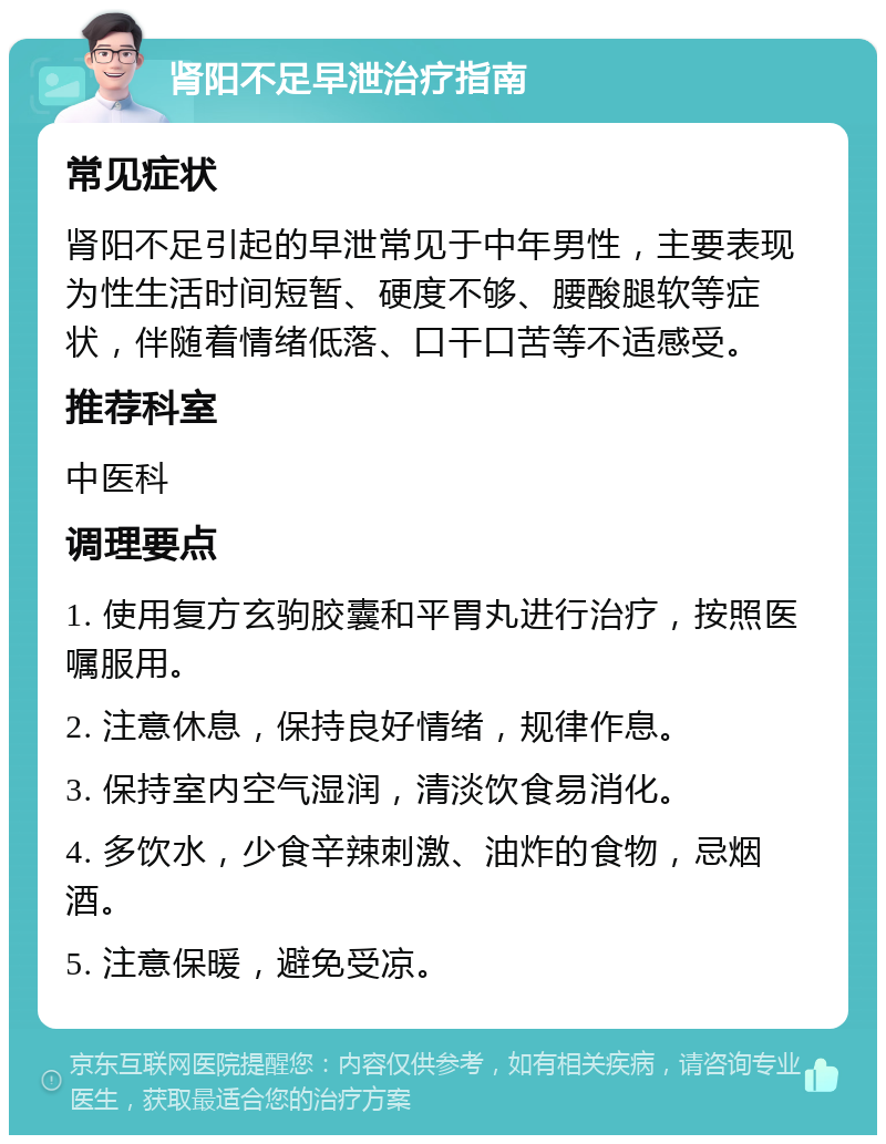 肾阳不足早泄治疗指南 常见症状 肾阳不足引起的早泄常见于中年男性，主要表现为性生活时间短暂、硬度不够、腰酸腿软等症状，伴随着情绪低落、口干口苦等不适感受。 推荐科室 中医科 调理要点 1. 使用复方玄驹胶囊和平胃丸进行治疗，按照医嘱服用。 2. 注意休息，保持良好情绪，规律作息。 3. 保持室内空气湿润，清淡饮食易消化。 4. 多饮水，少食辛辣刺激、油炸的食物，忌烟酒。 5. 注意保暖，避免受凉。