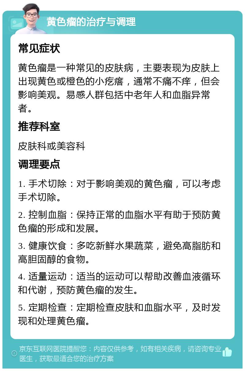 黄色瘤的治疗与调理 常见症状 黄色瘤是一种常见的皮肤病，主要表现为皮肤上出现黄色或橙色的小疙瘩，通常不痛不痒，但会影响美观。易感人群包括中老年人和血脂异常者。 推荐科室 皮肤科或美容科 调理要点 1. 手术切除：对于影响美观的黄色瘤，可以考虑手术切除。 2. 控制血脂：保持正常的血脂水平有助于预防黄色瘤的形成和发展。 3. 健康饮食：多吃新鲜水果蔬菜，避免高脂肪和高胆固醇的食物。 4. 适量运动：适当的运动可以帮助改善血液循环和代谢，预防黄色瘤的发生。 5. 定期检查：定期检查皮肤和血脂水平，及时发现和处理黄色瘤。