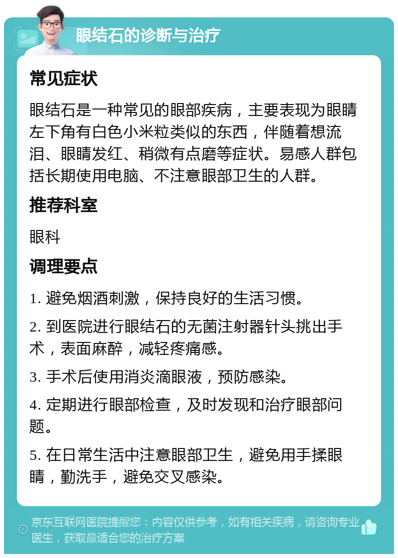 眼结石的诊断与治疗 常见症状 眼结石是一种常见的眼部疾病，主要表现为眼睛左下角有白色小米粒类似的东西，伴随着想流泪、眼睛发红、稍微有点磨等症状。易感人群包括长期使用电脑、不注意眼部卫生的人群。 推荐科室 眼科 调理要点 1. 避免烟酒刺激，保持良好的生活习惯。 2. 到医院进行眼结石的无菌注射器针头挑出手术，表面麻醉，减轻疼痛感。 3. 手术后使用消炎滴眼液，预防感染。 4. 定期进行眼部检查，及时发现和治疗眼部问题。 5. 在日常生活中注意眼部卫生，避免用手揉眼睛，勤洗手，避免交叉感染。