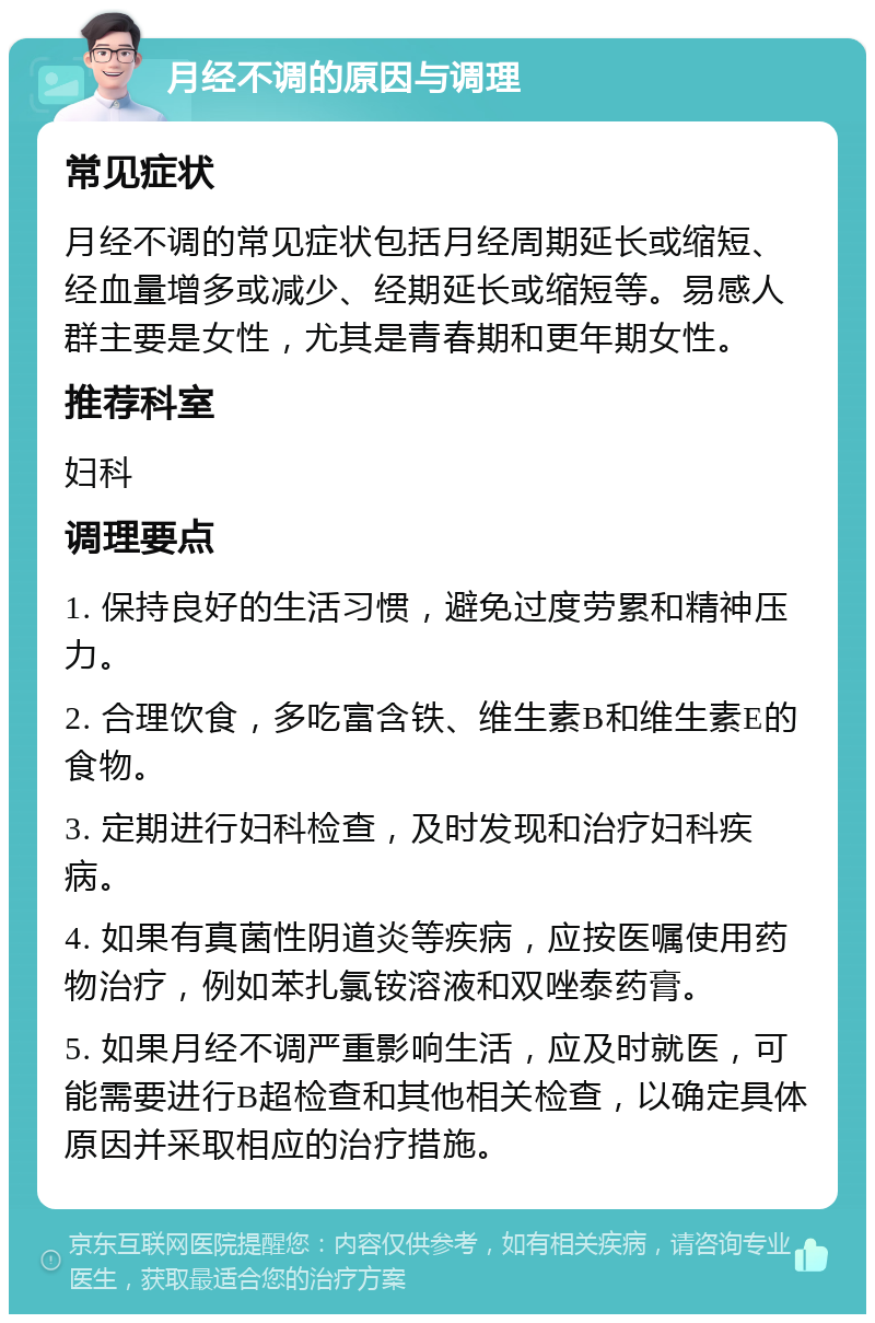 月经不调的原因与调理 常见症状 月经不调的常见症状包括月经周期延长或缩短、经血量增多或减少、经期延长或缩短等。易感人群主要是女性，尤其是青春期和更年期女性。 推荐科室 妇科 调理要点 1. 保持良好的生活习惯，避免过度劳累和精神压力。 2. 合理饮食，多吃富含铁、维生素B和维生素E的食物。 3. 定期进行妇科检查，及时发现和治疗妇科疾病。 4. 如果有真菌性阴道炎等疾病，应按医嘱使用药物治疗，例如苯扎氯铵溶液和双唑泰药膏。 5. 如果月经不调严重影响生活，应及时就医，可能需要进行B超检查和其他相关检查，以确定具体原因并采取相应的治疗措施。