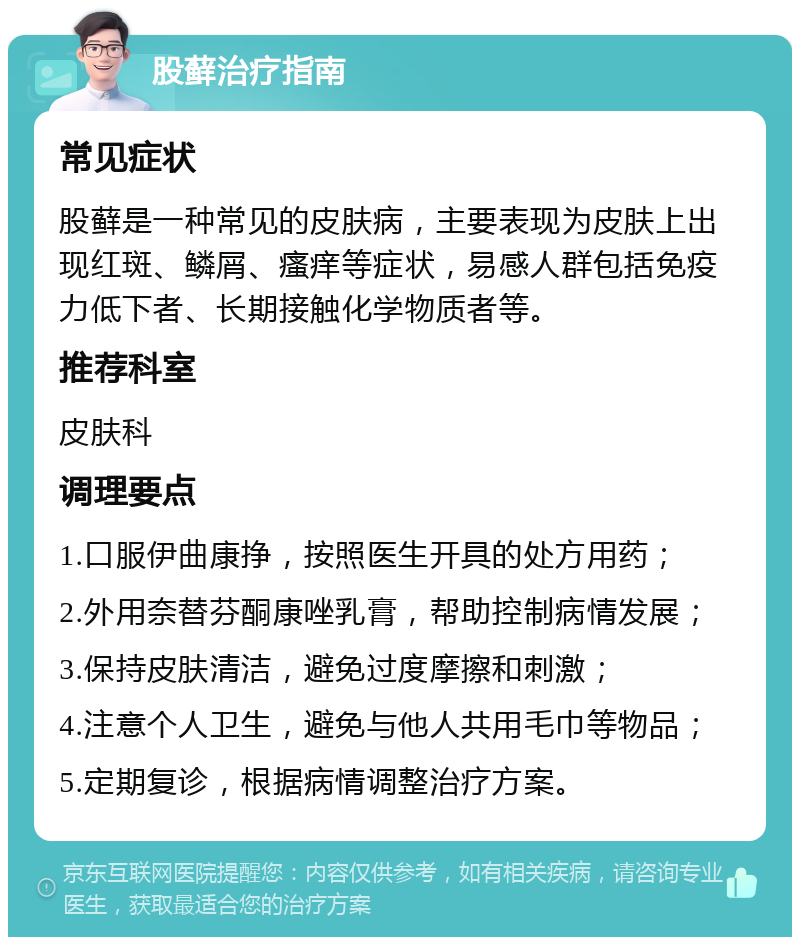 股藓治疗指南 常见症状 股藓是一种常见的皮肤病，主要表现为皮肤上出现红斑、鳞屑、瘙痒等症状，易感人群包括免疫力低下者、长期接触化学物质者等。 推荐科室 皮肤科 调理要点 1.口服伊曲康挣，按照医生开具的处方用药； 2.外用奈替芬酮康唑乳膏，帮助控制病情发展； 3.保持皮肤清洁，避免过度摩擦和刺激； 4.注意个人卫生，避免与他人共用毛巾等物品； 5.定期复诊，根据病情调整治疗方案。