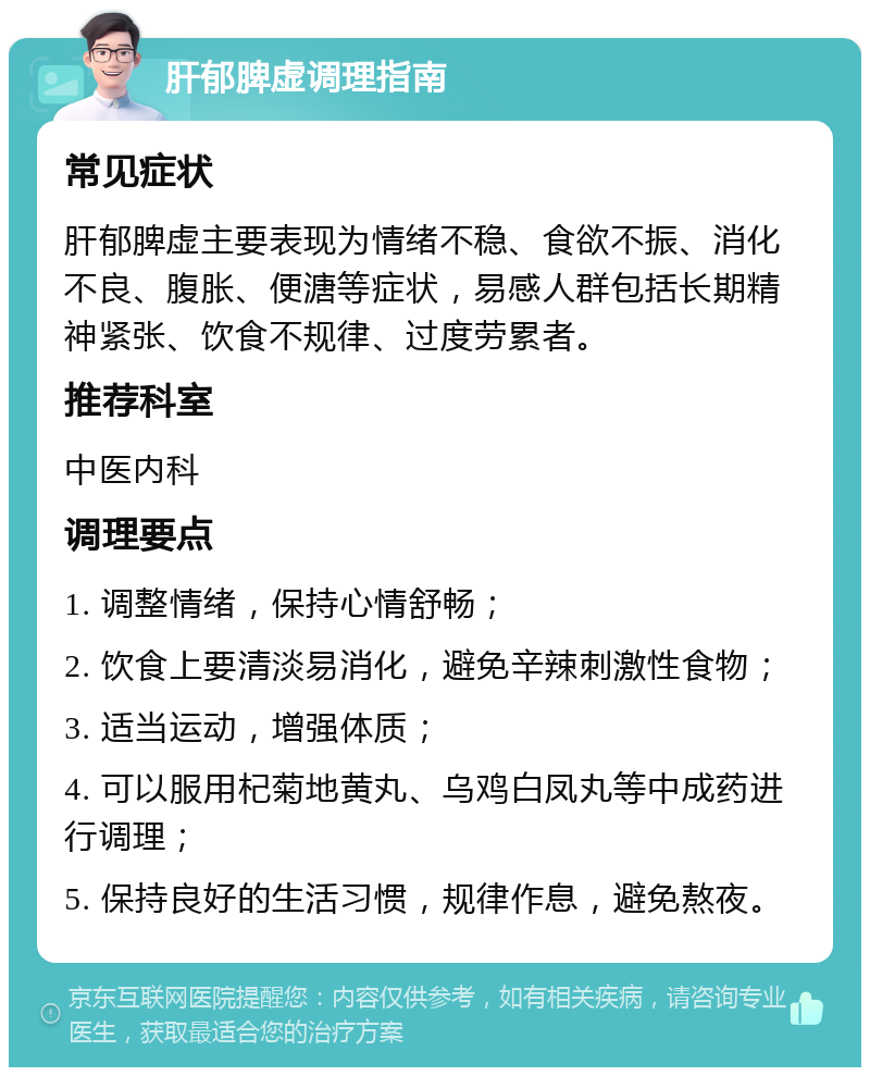 肝郁脾虚调理指南 常见症状 肝郁脾虚主要表现为情绪不稳、食欲不振、消化不良、腹胀、便溏等症状，易感人群包括长期精神紧张、饮食不规律、过度劳累者。 推荐科室 中医内科 调理要点 1. 调整情绪，保持心情舒畅； 2. 饮食上要清淡易消化，避免辛辣刺激性食物； 3. 适当运动，增强体质； 4. 可以服用杞菊地黄丸、乌鸡白凤丸等中成药进行调理； 5. 保持良好的生活习惯，规律作息，避免熬夜。