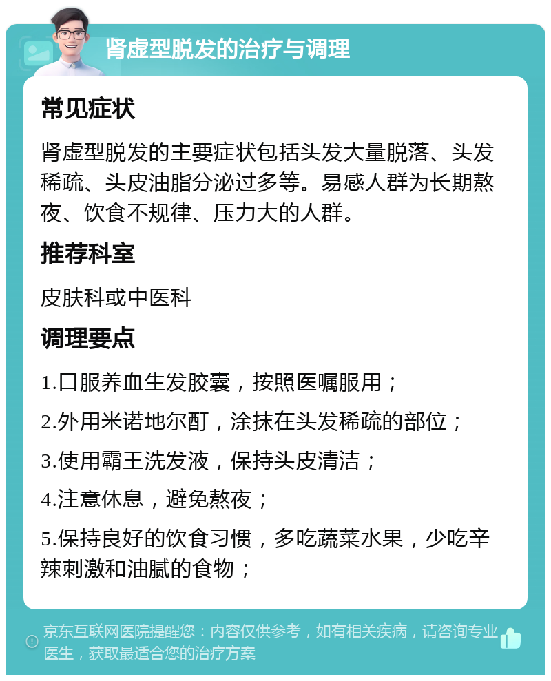 肾虚型脱发的治疗与调理 常见症状 肾虚型脱发的主要症状包括头发大量脱落、头发稀疏、头皮油脂分泌过多等。易感人群为长期熬夜、饮食不规律、压力大的人群。 推荐科室 皮肤科或中医科 调理要点 1.口服养血生发胶囊，按照医嘱服用； 2.外用米诺地尔酊，涂抹在头发稀疏的部位； 3.使用霸王洗发液，保持头皮清洁； 4.注意休息，避免熬夜； 5.保持良好的饮食习惯，多吃蔬菜水果，少吃辛辣刺激和油腻的食物；