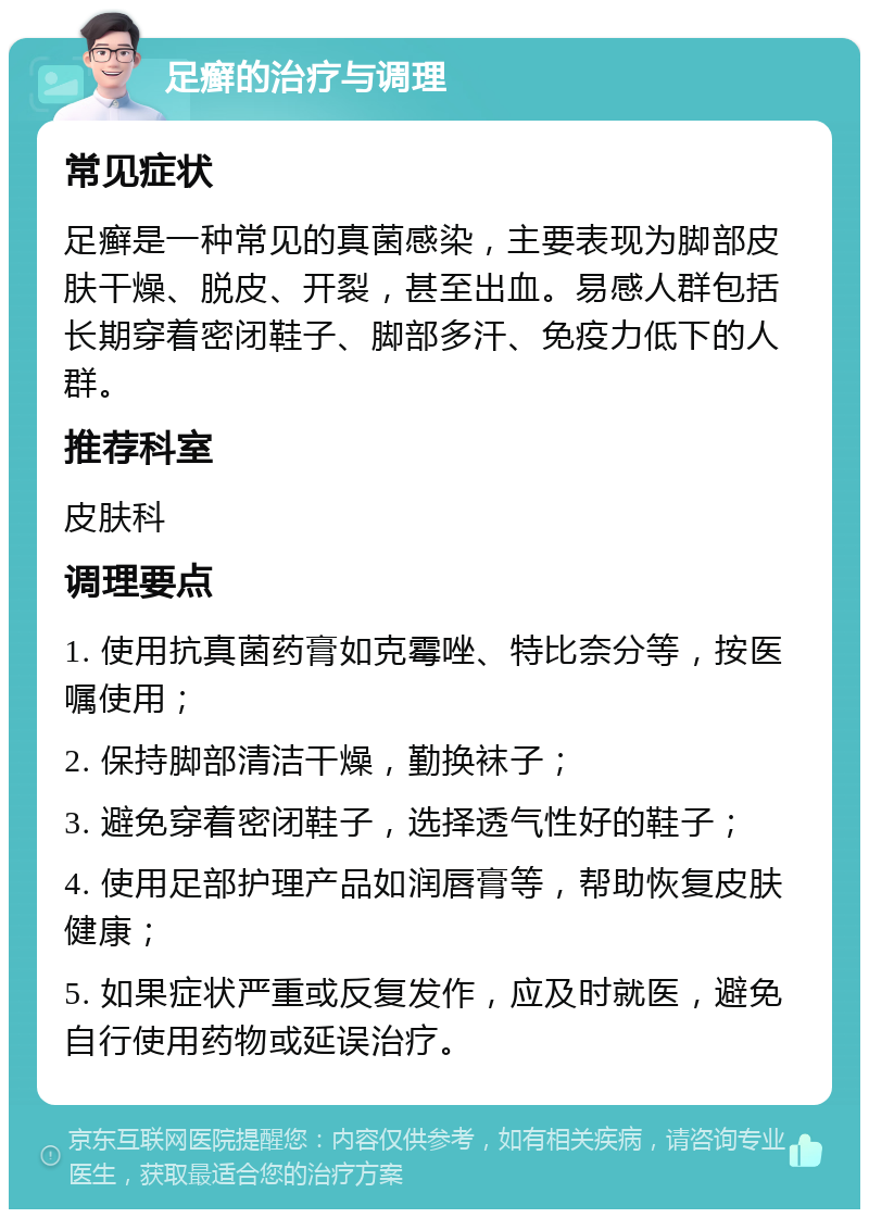 足癣的治疗与调理 常见症状 足癣是一种常见的真菌感染，主要表现为脚部皮肤干燥、脱皮、开裂，甚至出血。易感人群包括长期穿着密闭鞋子、脚部多汗、免疫力低下的人群。 推荐科室 皮肤科 调理要点 1. 使用抗真菌药膏如克霉唑、特比奈分等，按医嘱使用； 2. 保持脚部清洁干燥，勤换袜子； 3. 避免穿着密闭鞋子，选择透气性好的鞋子； 4. 使用足部护理产品如润唇膏等，帮助恢复皮肤健康； 5. 如果症状严重或反复发作，应及时就医，避免自行使用药物或延误治疗。