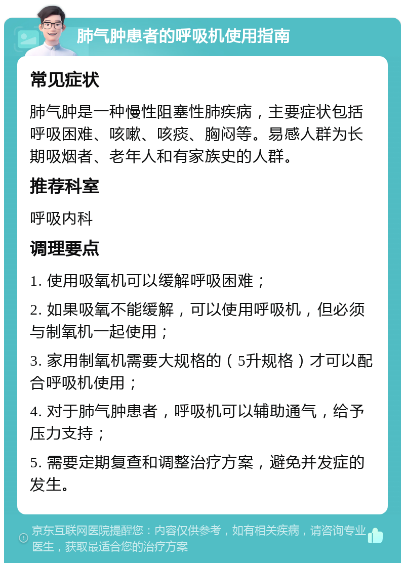 肺气肿患者的呼吸机使用指南 常见症状 肺气肿是一种慢性阻塞性肺疾病，主要症状包括呼吸困难、咳嗽、咳痰、胸闷等。易感人群为长期吸烟者、老年人和有家族史的人群。 推荐科室 呼吸内科 调理要点 1. 使用吸氧机可以缓解呼吸困难； 2. 如果吸氧不能缓解，可以使用呼吸机，但必须与制氧机一起使用； 3. 家用制氧机需要大规格的（5升规格）才可以配合呼吸机使用； 4. 对于肺气肿患者，呼吸机可以辅助通气，给予压力支持； 5. 需要定期复查和调整治疗方案，避免并发症的发生。