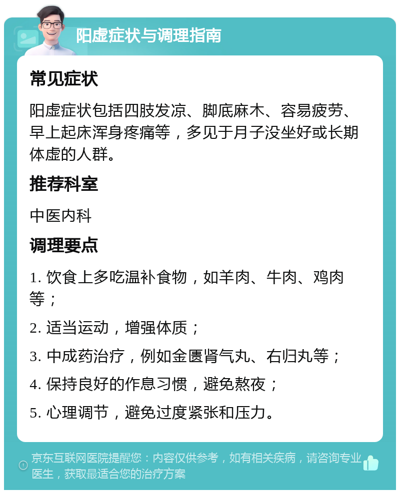 阳虚症状与调理指南 常见症状 阳虚症状包括四肢发凉、脚底麻木、容易疲劳、早上起床浑身疼痛等，多见于月子没坐好或长期体虚的人群。 推荐科室 中医内科 调理要点 1. 饮食上多吃温补食物，如羊肉、牛肉、鸡肉等； 2. 适当运动，增强体质； 3. 中成药治疗，例如金匮肾气丸、右归丸等； 4. 保持良好的作息习惯，避免熬夜； 5. 心理调节，避免过度紧张和压力。