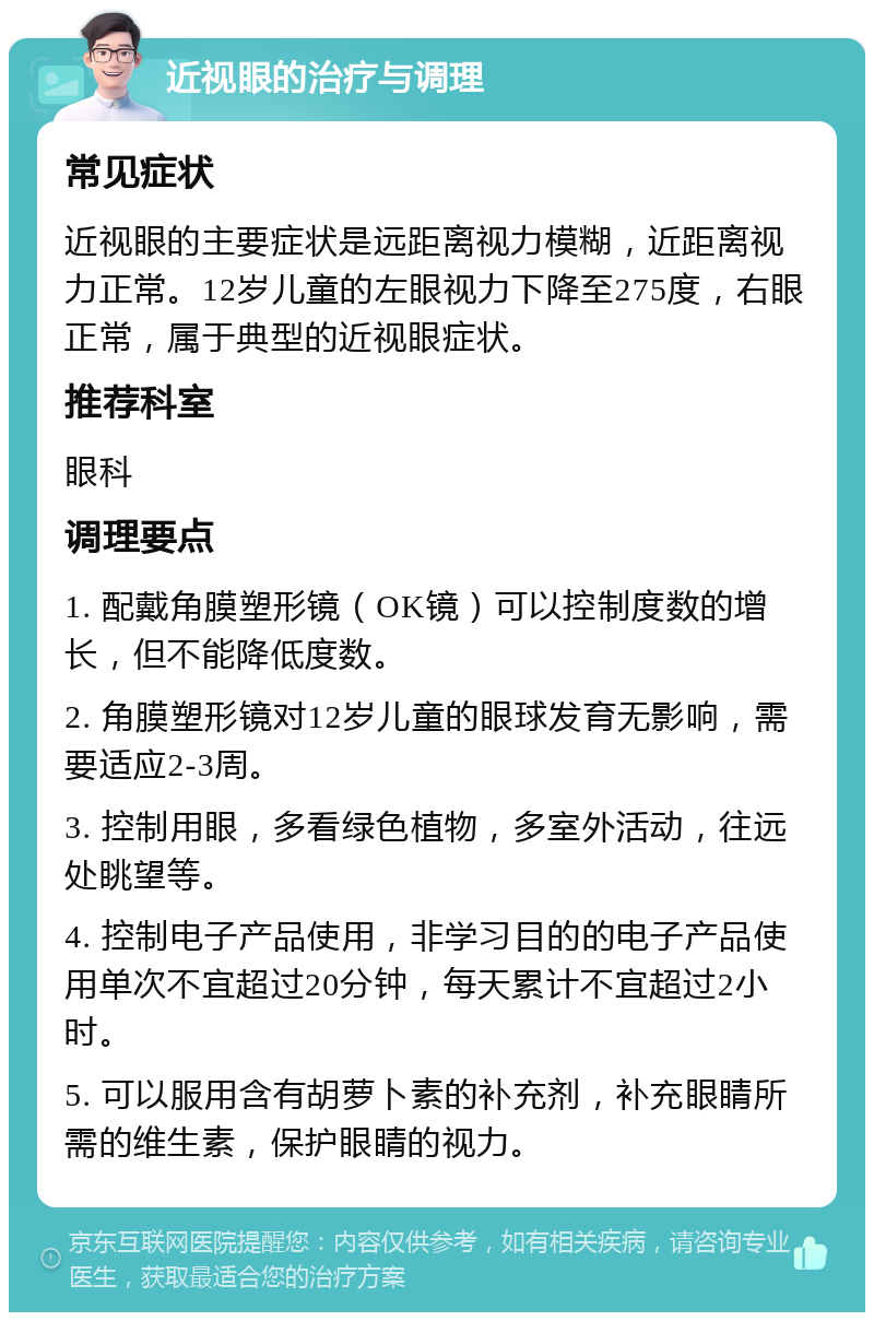 近视眼的治疗与调理 常见症状 近视眼的主要症状是远距离视力模糊，近距离视力正常。12岁儿童的左眼视力下降至275度，右眼正常，属于典型的近视眼症状。 推荐科室 眼科 调理要点 1. 配戴角膜塑形镜（OK镜）可以控制度数的增长，但不能降低度数。 2. 角膜塑形镜对12岁儿童的眼球发育无影响，需要适应2-3周。 3. 控制用眼，多看绿色植物，多室外活动，往远处眺望等。 4. 控制电子产品使用，非学习目的的电子产品使用单次不宜超过20分钟，每天累计不宜超过2小时。 5. 可以服用含有胡萝卜素的补充剂，补充眼睛所需的维生素，保护眼睛的视力。