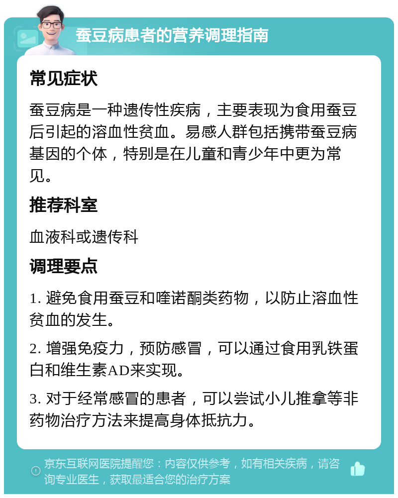 蚕豆病患者的营养调理指南 常见症状 蚕豆病是一种遗传性疾病，主要表现为食用蚕豆后引起的溶血性贫血。易感人群包括携带蚕豆病基因的个体，特别是在儿童和青少年中更为常见。 推荐科室 血液科或遗传科 调理要点 1. 避免食用蚕豆和喹诺酮类药物，以防止溶血性贫血的发生。 2. 增强免疫力，预防感冒，可以通过食用乳铁蛋白和维生素AD来实现。 3. 对于经常感冒的患者，可以尝试小儿推拿等非药物治疗方法来提高身体抵抗力。