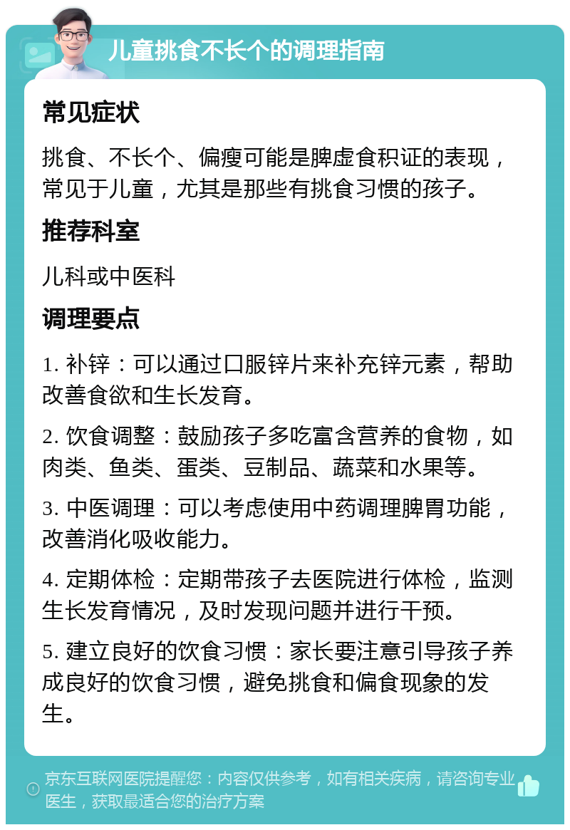 儿童挑食不长个的调理指南 常见症状 挑食、不长个、偏瘦可能是脾虚食积证的表现，常见于儿童，尤其是那些有挑食习惯的孩子。 推荐科室 儿科或中医科 调理要点 1. 补锌：可以通过口服锌片来补充锌元素，帮助改善食欲和生长发育。 2. 饮食调整：鼓励孩子多吃富含营养的食物，如肉类、鱼类、蛋类、豆制品、蔬菜和水果等。 3. 中医调理：可以考虑使用中药调理脾胃功能，改善消化吸收能力。 4. 定期体检：定期带孩子去医院进行体检，监测生长发育情况，及时发现问题并进行干预。 5. 建立良好的饮食习惯：家长要注意引导孩子养成良好的饮食习惯，避免挑食和偏食现象的发生。