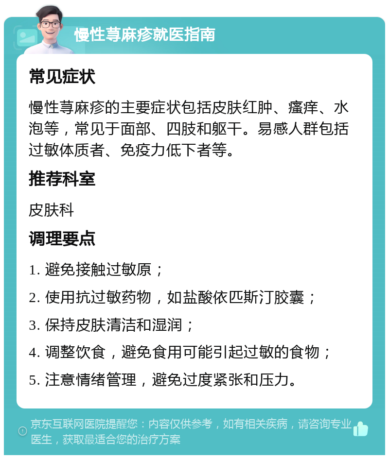 慢性荨麻疹就医指南 常见症状 慢性荨麻疹的主要症状包括皮肤红肿、瘙痒、水泡等，常见于面部、四肢和躯干。易感人群包括过敏体质者、免疫力低下者等。 推荐科室 皮肤科 调理要点 1. 避免接触过敏原； 2. 使用抗过敏药物，如盐酸依匹斯汀胶囊； 3. 保持皮肤清洁和湿润； 4. 调整饮食，避免食用可能引起过敏的食物； 5. 注意情绪管理，避免过度紧张和压力。