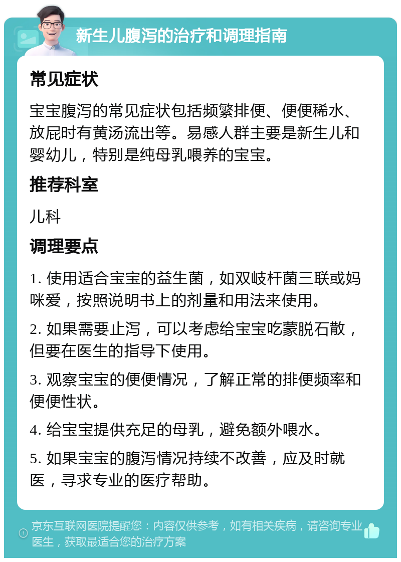 新生儿腹泻的治疗和调理指南 常见症状 宝宝腹泻的常见症状包括频繁排便、便便稀水、放屁时有黄汤流出等。易感人群主要是新生儿和婴幼儿，特别是纯母乳喂养的宝宝。 推荐科室 儿科 调理要点 1. 使用适合宝宝的益生菌，如双岐杆菌三联或妈咪爱，按照说明书上的剂量和用法来使用。 2. 如果需要止泻，可以考虑给宝宝吃蒙脱石散，但要在医生的指导下使用。 3. 观察宝宝的便便情况，了解正常的排便频率和便便性状。 4. 给宝宝提供充足的母乳，避免额外喂水。 5. 如果宝宝的腹泻情况持续不改善，应及时就医，寻求专业的医疗帮助。