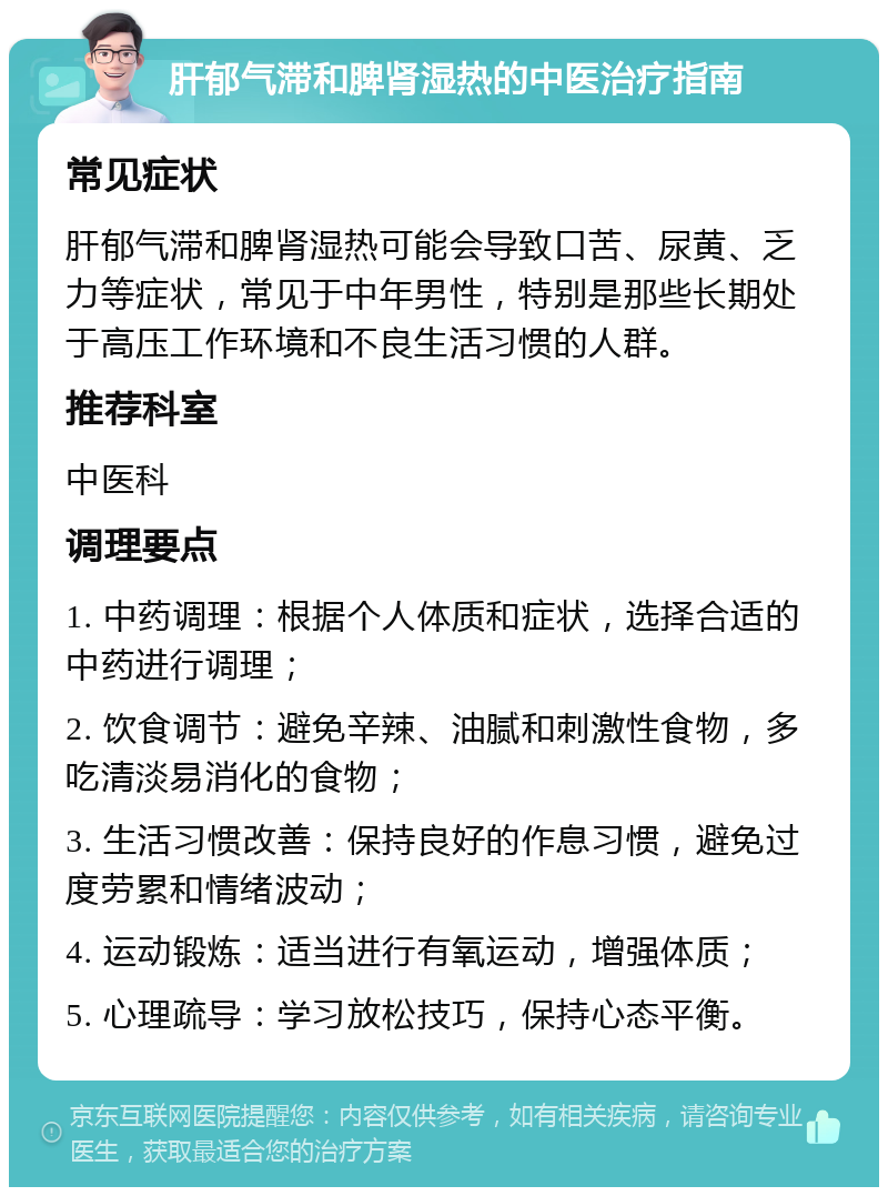 肝郁气滞和脾肾湿热的中医治疗指南 常见症状 肝郁气滞和脾肾湿热可能会导致口苦、尿黄、乏力等症状，常见于中年男性，特别是那些长期处于高压工作环境和不良生活习惯的人群。 推荐科室 中医科 调理要点 1. 中药调理：根据个人体质和症状，选择合适的中药进行调理； 2. 饮食调节：避免辛辣、油腻和刺激性食物，多吃清淡易消化的食物； 3. 生活习惯改善：保持良好的作息习惯，避免过度劳累和情绪波动； 4. 运动锻炼：适当进行有氧运动，增强体质； 5. 心理疏导：学习放松技巧，保持心态平衡。