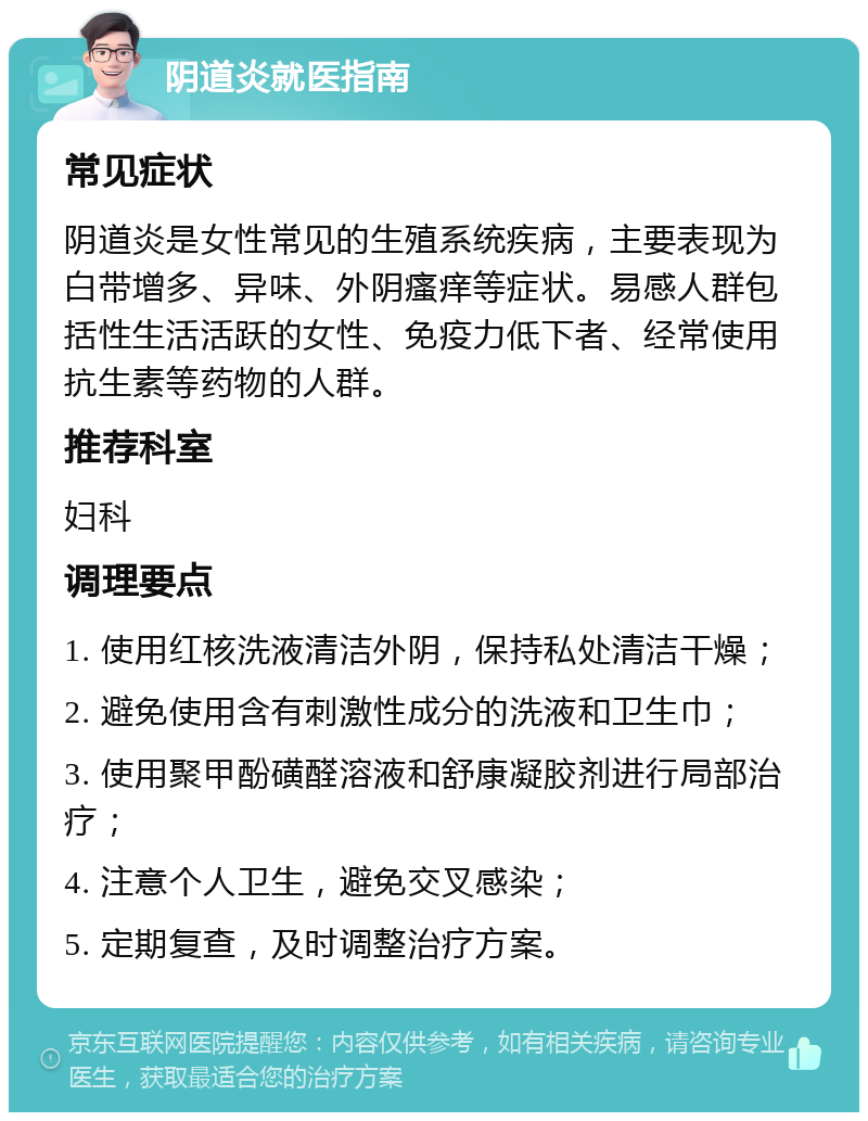 阴道炎就医指南 常见症状 阴道炎是女性常见的生殖系统疾病，主要表现为白带增多、异味、外阴瘙痒等症状。易感人群包括性生活活跃的女性、免疫力低下者、经常使用抗生素等药物的人群。 推荐科室 妇科 调理要点 1. 使用红核洗液清洁外阴，保持私处清洁干燥； 2. 避免使用含有刺激性成分的洗液和卫生巾； 3. 使用聚甲酚磺醛溶液和舒康凝胶剂进行局部治疗； 4. 注意个人卫生，避免交叉感染； 5. 定期复查，及时调整治疗方案。