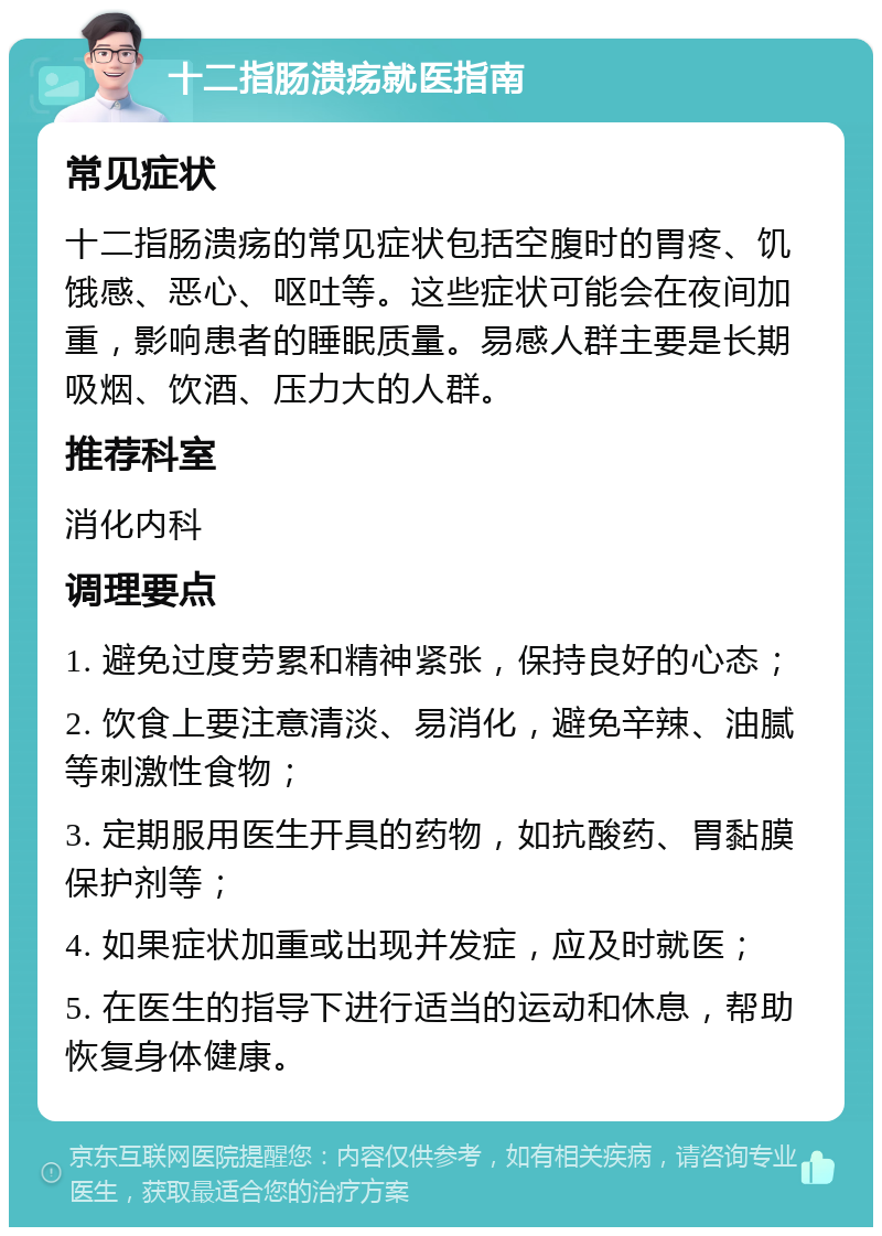 十二指肠溃疡就医指南 常见症状 十二指肠溃疡的常见症状包括空腹时的胃疼、饥饿感、恶心、呕吐等。这些症状可能会在夜间加重，影响患者的睡眠质量。易感人群主要是长期吸烟、饮酒、压力大的人群。 推荐科室 消化内科 调理要点 1. 避免过度劳累和精神紧张，保持良好的心态； 2. 饮食上要注意清淡、易消化，避免辛辣、油腻等刺激性食物； 3. 定期服用医生开具的药物，如抗酸药、胃黏膜保护剂等； 4. 如果症状加重或出现并发症，应及时就医； 5. 在医生的指导下进行适当的运动和休息，帮助恢复身体健康。