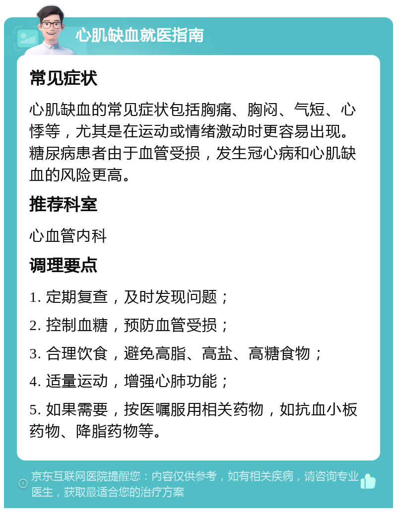 心肌缺血就医指南 常见症状 心肌缺血的常见症状包括胸痛、胸闷、气短、心悸等，尤其是在运动或情绪激动时更容易出现。糖尿病患者由于血管受损，发生冠心病和心肌缺血的风险更高。 推荐科室 心血管内科 调理要点 1. 定期复查，及时发现问题； 2. 控制血糖，预防血管受损； 3. 合理饮食，避免高脂、高盐、高糖食物； 4. 适量运动，增强心肺功能； 5. 如果需要，按医嘱服用相关药物，如抗血小板药物、降脂药物等。