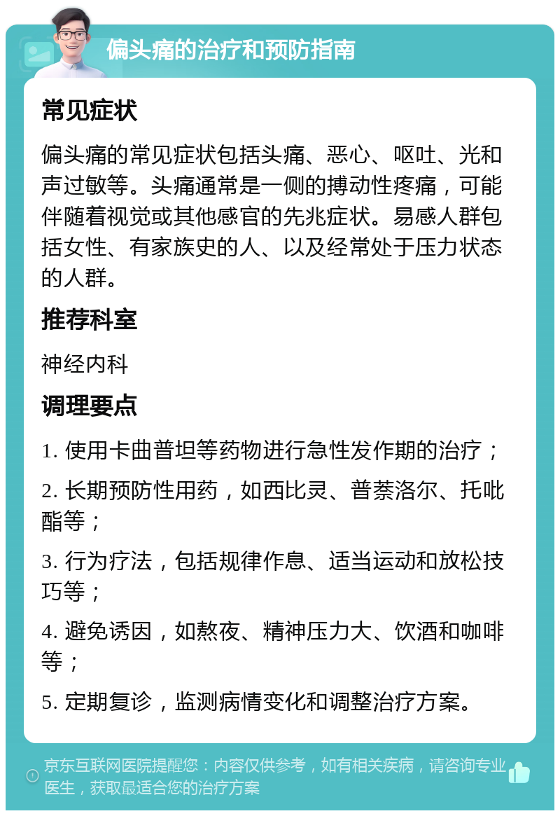 偏头痛的治疗和预防指南 常见症状 偏头痛的常见症状包括头痛、恶心、呕吐、光和声过敏等。头痛通常是一侧的搏动性疼痛，可能伴随着视觉或其他感官的先兆症状。易感人群包括女性、有家族史的人、以及经常处于压力状态的人群。 推荐科室 神经内科 调理要点 1. 使用卡曲普坦等药物进行急性发作期的治疗； 2. 长期预防性用药，如西比灵、普萘洛尔、托吡酯等； 3. 行为疗法，包括规律作息、适当运动和放松技巧等； 4. 避免诱因，如熬夜、精神压力大、饮酒和咖啡等； 5. 定期复诊，监测病情变化和调整治疗方案。