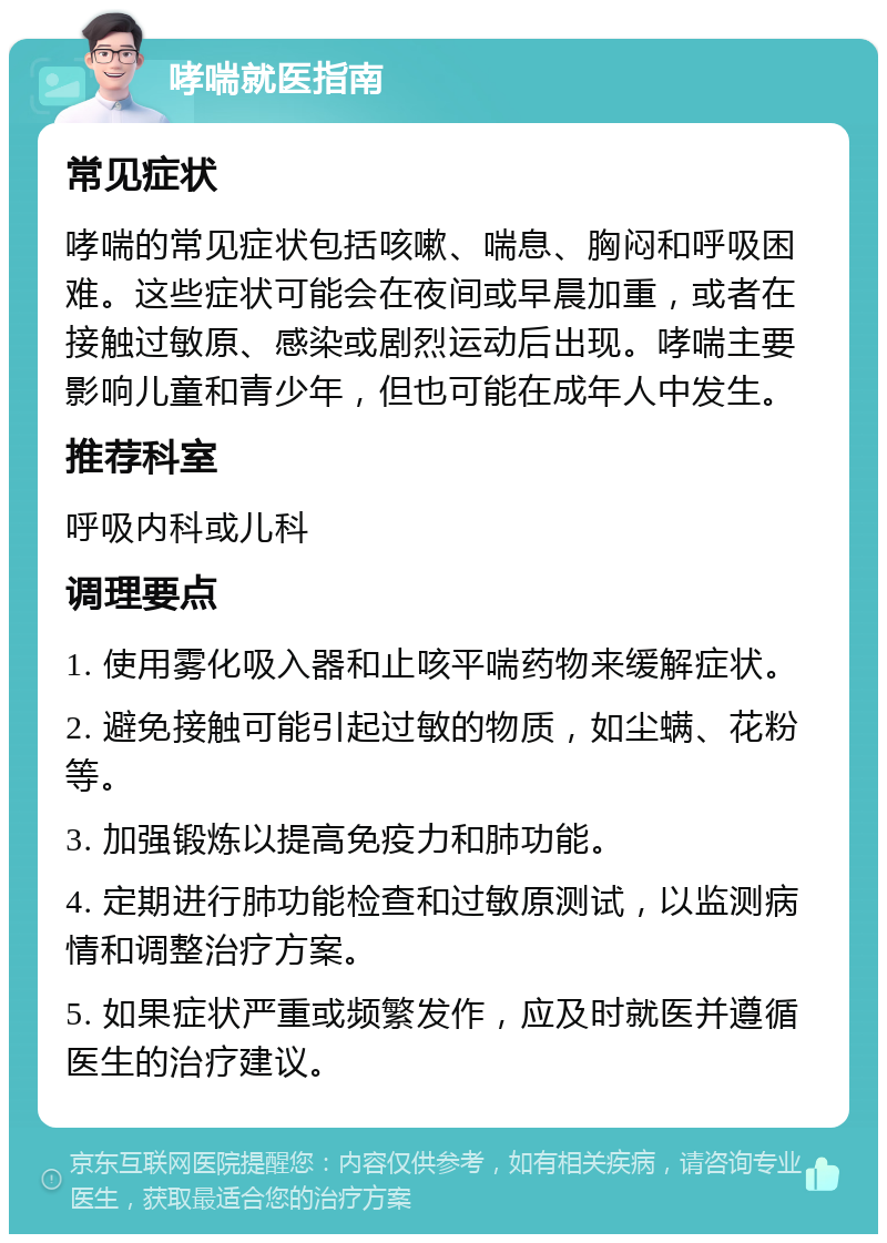 哮喘就医指南 常见症状 哮喘的常见症状包括咳嗽、喘息、胸闷和呼吸困难。这些症状可能会在夜间或早晨加重，或者在接触过敏原、感染或剧烈运动后出现。哮喘主要影响儿童和青少年，但也可能在成年人中发生。 推荐科室 呼吸内科或儿科 调理要点 1. 使用雾化吸入器和止咳平喘药物来缓解症状。 2. 避免接触可能引起过敏的物质，如尘螨、花粉等。 3. 加强锻炼以提高免疫力和肺功能。 4. 定期进行肺功能检查和过敏原测试，以监测病情和调整治疗方案。 5. 如果症状严重或频繁发作，应及时就医并遵循医生的治疗建议。