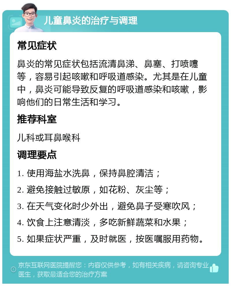 儿童鼻炎的治疗与调理 常见症状 鼻炎的常见症状包括流清鼻涕、鼻塞、打喷嚏等，容易引起咳嗽和呼吸道感染。尤其是在儿童中，鼻炎可能导致反复的呼吸道感染和咳嗽，影响他们的日常生活和学习。 推荐科室 儿科或耳鼻喉科 调理要点 1. 使用海盐水洗鼻，保持鼻腔清洁； 2. 避免接触过敏原，如花粉、灰尘等； 3. 在天气变化时少外出，避免鼻子受寒吹风； 4. 饮食上注意清淡，多吃新鲜蔬菜和水果； 5. 如果症状严重，及时就医，按医嘱服用药物。