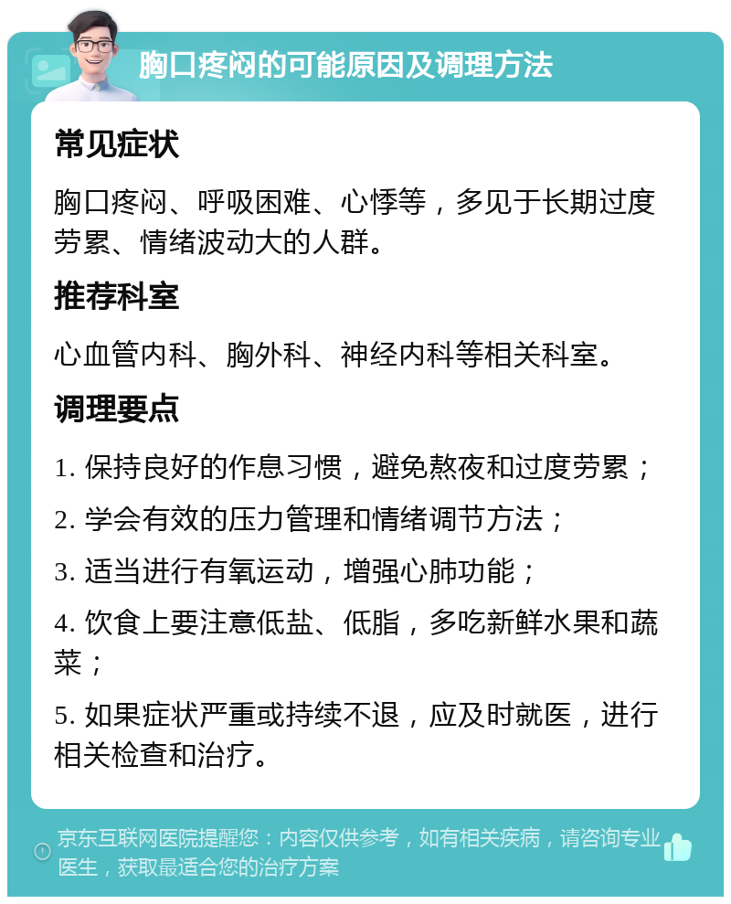 胸口疼闷的可能原因及调理方法 常见症状 胸口疼闷、呼吸困难、心悸等，多见于长期过度劳累、情绪波动大的人群。 推荐科室 心血管内科、胸外科、神经内科等相关科室。 调理要点 1. 保持良好的作息习惯，避免熬夜和过度劳累； 2. 学会有效的压力管理和情绪调节方法； 3. 适当进行有氧运动，增强心肺功能； 4. 饮食上要注意低盐、低脂，多吃新鲜水果和蔬菜； 5. 如果症状严重或持续不退，应及时就医，进行相关检查和治疗。