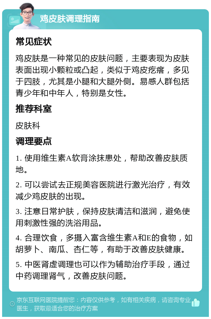 鸡皮肤调理指南 常见症状 鸡皮肤是一种常见的皮肤问题，主要表现为皮肤表面出现小颗粒或凸起，类似于鸡皮疙瘩，多见于四肢，尤其是小腿和大腿外侧。易感人群包括青少年和中年人，特别是女性。 推荐科室 皮肤科 调理要点 1. 使用维生素A软膏涂抹患处，帮助改善皮肤质地。 2. 可以尝试去正规美容医院进行激光治疗，有效减少鸡皮肤的出现。 3. 注意日常护肤，保持皮肤清洁和滋润，避免使用刺激性强的洗浴用品。 4. 合理饮食，多摄入富含维生素A和E的食物，如胡萝卜、南瓜、杏仁等，有助于改善皮肤健康。 5. 中医肾虚调理也可以作为辅助治疗手段，通过中药调理肾气，改善皮肤问题。