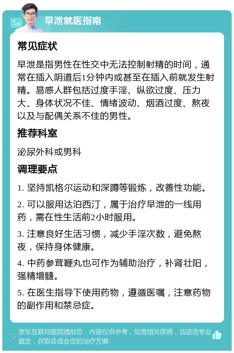 早泄就医指南 常见症状 早泄是指男性在性交中无法控制射精的时间，通常在插入阴道后1分钟内或甚至在插入前就发生射精。易感人群包括过度手淫、纵欲过度、压力大、身体状况不佳、情绪波动、烟酒过度、熬夜以及与配偶关系不佳的男性。 推荐科室 泌尿外科或男科 调理要点 1. 坚持凯格尔运动和深蹲等锻炼，改善性功能。 2. 可以服用达泊西汀，属于治疗早泄的一线用药，需在性生活前2小时服用。 3. 注意良好生活习惯，减少手淫次数，避免熬夜，保持身体健康。 4. 中药参茸鞭丸也可作为辅助治疗，补肾壮阳，强精增髓。 5. 在医生指导下使用药物，遵循医嘱，注意药物的副作用和禁忌症。