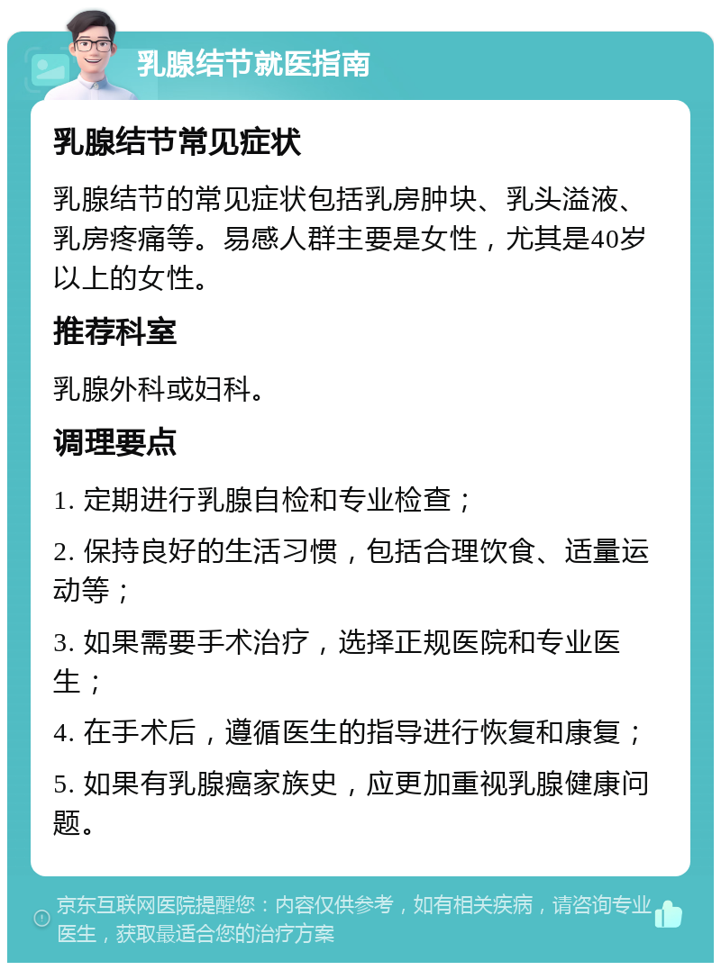 乳腺结节就医指南 乳腺结节常见症状 乳腺结节的常见症状包括乳房肿块、乳头溢液、乳房疼痛等。易感人群主要是女性，尤其是40岁以上的女性。 推荐科室 乳腺外科或妇科。 调理要点 1. 定期进行乳腺自检和专业检查； 2. 保持良好的生活习惯，包括合理饮食、适量运动等； 3. 如果需要手术治疗，选择正规医院和专业医生； 4. 在手术后，遵循医生的指导进行恢复和康复； 5. 如果有乳腺癌家族史，应更加重视乳腺健康问题。