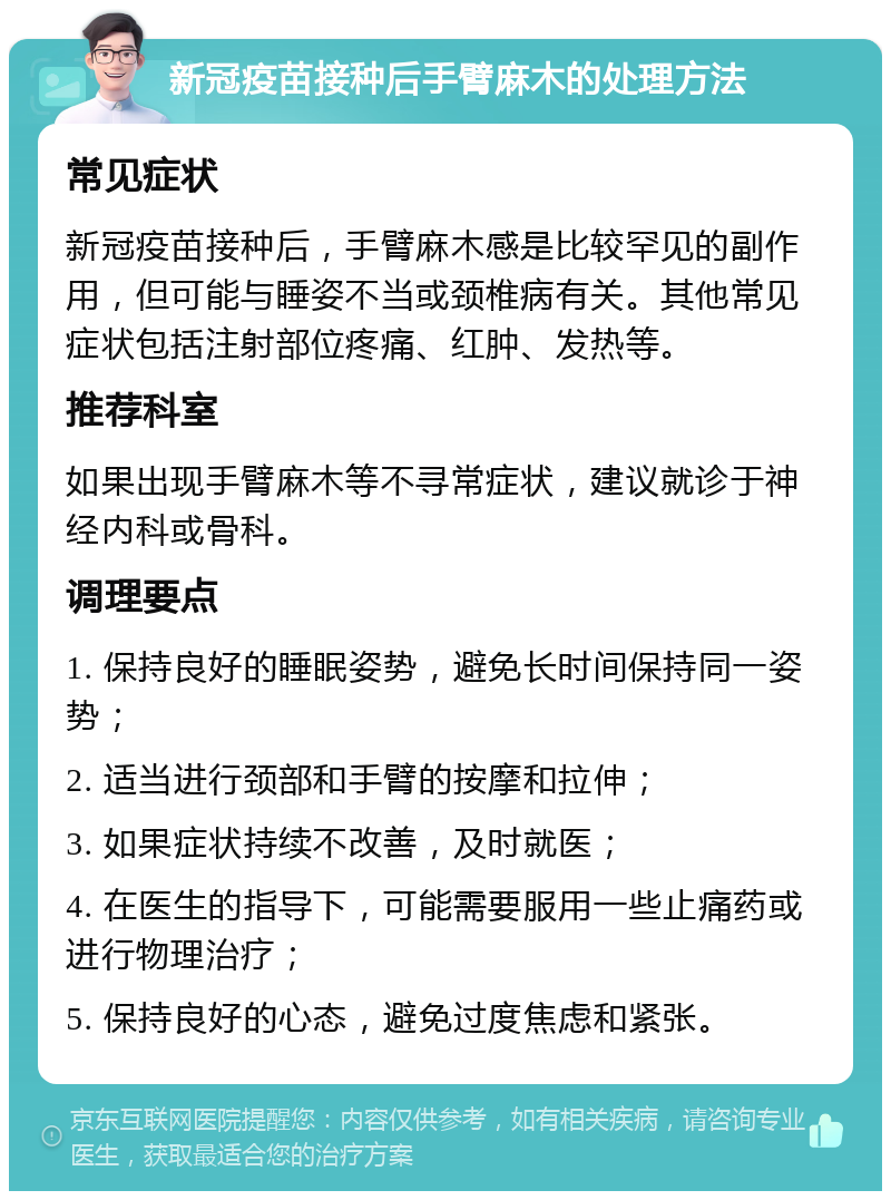 新冠疫苗接种后手臂麻木的处理方法 常见症状 新冠疫苗接种后，手臂麻木感是比较罕见的副作用，但可能与睡姿不当或颈椎病有关。其他常见症状包括注射部位疼痛、红肿、发热等。 推荐科室 如果出现手臂麻木等不寻常症状，建议就诊于神经内科或骨科。 调理要点 1. 保持良好的睡眠姿势，避免长时间保持同一姿势； 2. 适当进行颈部和手臂的按摩和拉伸； 3. 如果症状持续不改善，及时就医； 4. 在医生的指导下，可能需要服用一些止痛药或进行物理治疗； 5. 保持良好的心态，避免过度焦虑和紧张。