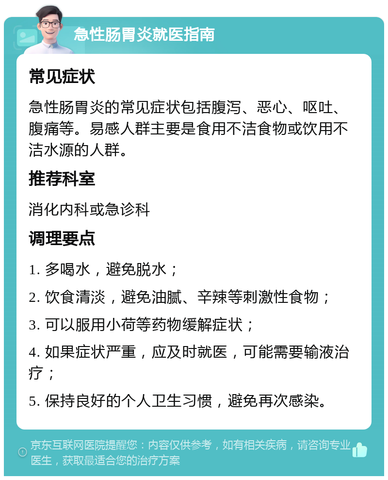 急性肠胃炎就医指南 常见症状 急性肠胃炎的常见症状包括腹泻、恶心、呕吐、腹痛等。易感人群主要是食用不洁食物或饮用不洁水源的人群。 推荐科室 消化内科或急诊科 调理要点 1. 多喝水，避免脱水； 2. 饮食清淡，避免油腻、辛辣等刺激性食物； 3. 可以服用小荷等药物缓解症状； 4. 如果症状严重，应及时就医，可能需要输液治疗； 5. 保持良好的个人卫生习惯，避免再次感染。