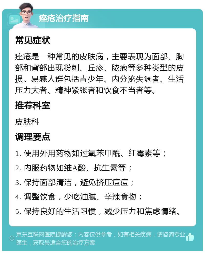 痤疮治疗指南 常见症状 痤疮是一种常见的皮肤病，主要表现为面部、胸部和背部出现粉刺、丘疹、脓疱等多种类型的皮损。易感人群包括青少年、内分泌失调者、生活压力大者、精神紧张者和饮食不当者等。 推荐科室 皮肤科 调理要点 1. 使用外用药物如过氧苯甲酰、红霉素等； 2. 内服药物如维A酸、抗生素等； 3. 保持面部清洁，避免挤压痘痘； 4. 调整饮食，少吃油腻、辛辣食物； 5. 保持良好的生活习惯，减少压力和焦虑情绪。