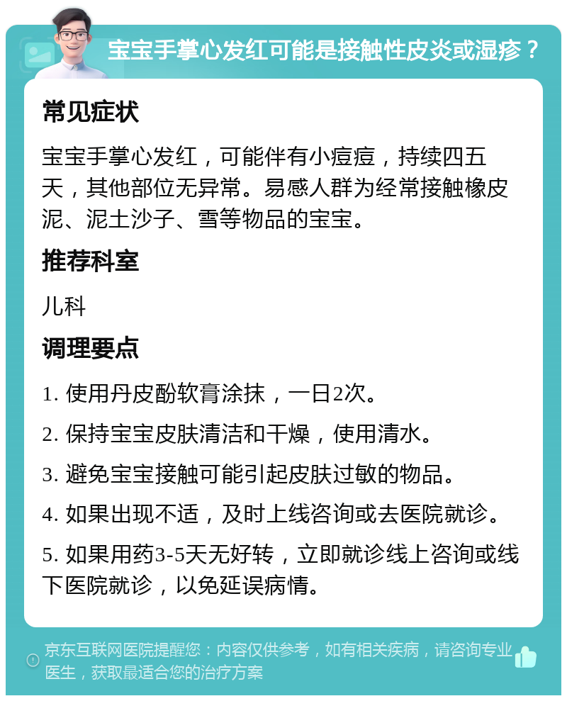 宝宝手掌心发红可能是接触性皮炎或湿疹？ 常见症状 宝宝手掌心发红，可能伴有小痘痘，持续四五天，其他部位无异常。易感人群为经常接触橡皮泥、泥土沙子、雪等物品的宝宝。 推荐科室 儿科 调理要点 1. 使用丹皮酚软膏涂抹，一日2次。 2. 保持宝宝皮肤清洁和干燥，使用清水。 3. 避免宝宝接触可能引起皮肤过敏的物品。 4. 如果出现不适，及时上线咨询或去医院就诊。 5. 如果用药3-5天无好转，立即就诊线上咨询或线下医院就诊，以免延误病情。