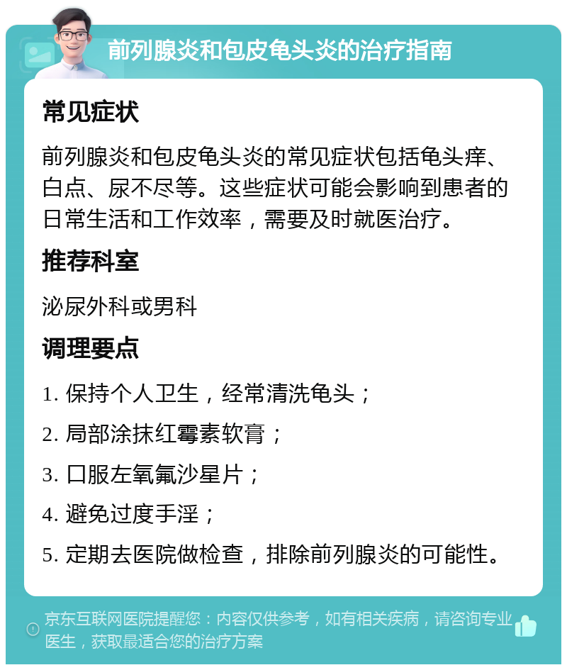 前列腺炎和包皮龟头炎的治疗指南 常见症状 前列腺炎和包皮龟头炎的常见症状包括龟头痒、白点、尿不尽等。这些症状可能会影响到患者的日常生活和工作效率，需要及时就医治疗。 推荐科室 泌尿外科或男科 调理要点 1. 保持个人卫生，经常清洗龟头； 2. 局部涂抹红霉素软膏； 3. 口服左氧氟沙星片； 4. 避免过度手淫； 5. 定期去医院做检查，排除前列腺炎的可能性。